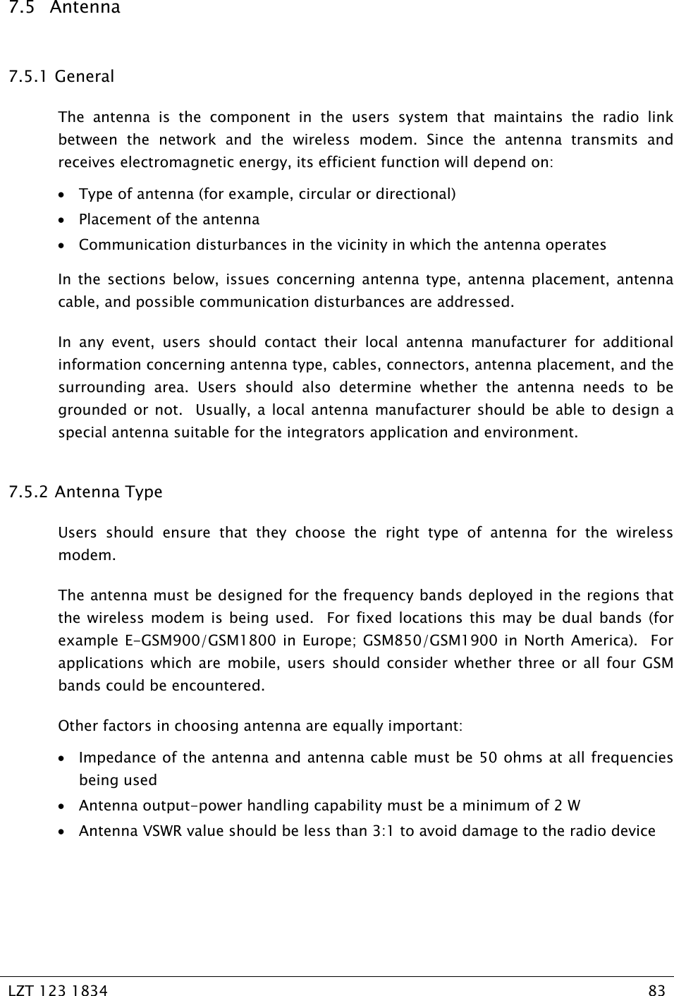   LZT 123 1834  83   7.5 Antenna 7.5.1  General The antenna is the component in the users system that maintains the radio link between the network and the wireless modem. Since the antenna transmits and receives electromagnetic energy, its efficient function will depend on: • Type of antenna (for example, circular or directional) • Placement of the antenna • Communication disturbances in the vicinity in which the antenna operates In the sections below, issues concerning antenna type, antenna placement, antenna cable, and possible communication disturbances are addressed. In any event, users should contact their local antenna manufacturer for additional information concerning antenna type, cables, connectors, antenna placement, and the surrounding area. Users should also determine whether the antenna needs to be grounded or not.  Usually, a local antenna manufacturer should be able to design a special antenna suitable for the integrators application and environment. 7.5.2  Antenna Type Users should ensure that they choose the right type of antenna for the wireless modem.   The antenna must be designed for the frequency bands deployed in the regions that the wireless modem is being used.  For fixed locations this may be dual bands (for example E-GSM900/GSM1800 in Europe; GSM850/GSM1900 in North America).  For applications which are mobile, users should consider whether three or all four GSM bands could be encountered. Other factors in choosing antenna are equally important: • Impedance of the antenna and antenna cable must be 50 ohms at all frequencies being used • Antenna output-power handling capability must be a minimum of 2 W • Antenna VSWR value should be less than 3:1 to avoid damage to the radio device 