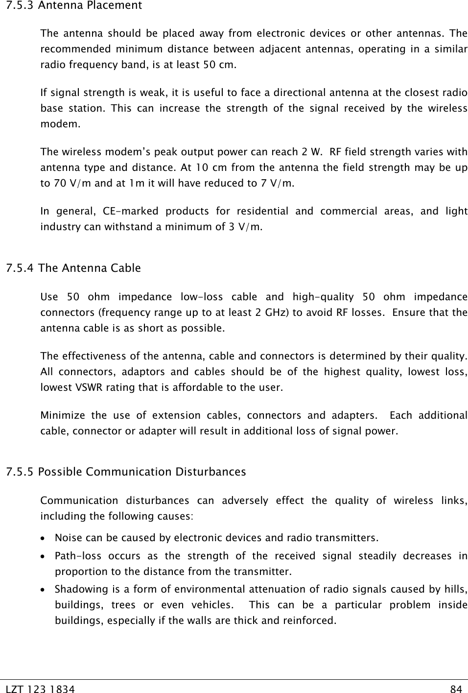   LZT 123 1834  84   7.5.3  Antenna Placement The antenna should be placed away from electronic devices or other antennas. The recommended minimum distance between adjacent antennas, operating in a similar radio frequency band, is at least 50 cm.  If signal strength is weak, it is useful to face a directional antenna at the closest radio base station. This can increase the strength of the signal received by the wireless modem. The wireless modem’s peak output power can reach 2 W.  RF field strength varies with antenna type and distance. At 10 cm from the antenna the field strength may be up to 70 V/m and at 1m it will have reduced to 7 V/m. In general, CE-marked products for residential and commercial areas, and light industry can withstand a minimum of 3 V/m. 7.5.4  The Antenna Cable Use 50 ohm impedance low-loss cable and high-quality 50 ohm impedance connectors (frequency range up to at least 2 GHz) to avoid RF losses.  Ensure that the antenna cable is as short as possible. The effectiveness of the antenna, cable and connectors is determined by their quality.  All connectors, adaptors and cables should be of the highest quality, lowest loss, lowest VSWR rating that is affordable to the user. Minimize the use of extension cables, connectors and adapters.  Each additional cable, connector or adapter will result in additional loss of signal power. 7.5.5  Possible Communication Disturbances Communication disturbances can adversely effect the quality of wireless links, including the following causes: • Noise can be caused by electronic devices and radio transmitters. • Path-loss occurs as the strength of the received signal steadily decreases in proportion to the distance from the transmitter. • Shadowing is a form of environmental attenuation of radio signals caused by hills, buildings, trees or even vehicles.  This can be a particular problem inside buildings, especially if the walls are thick and reinforced. 