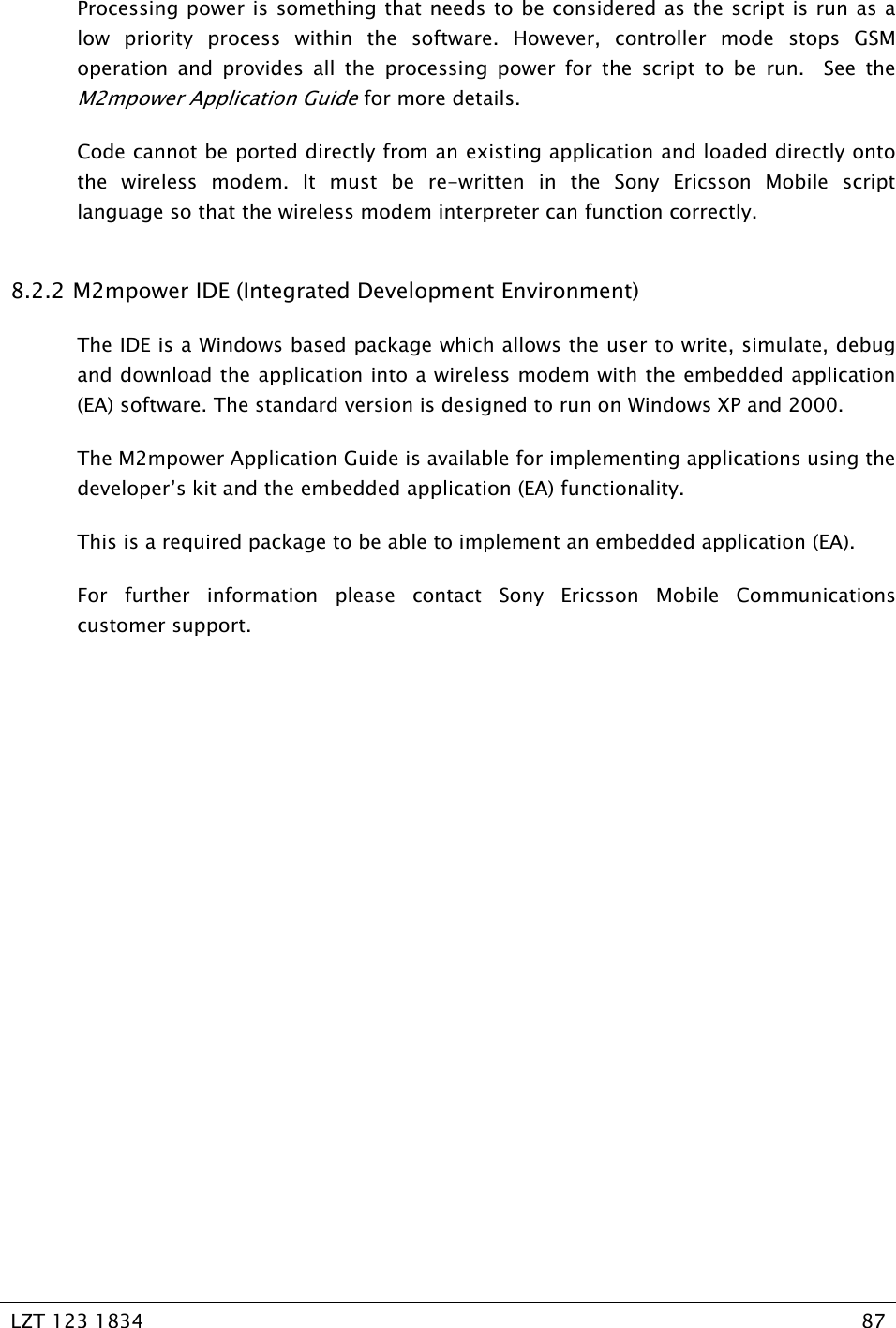   LZT 123 1834  87   Processing power is something that needs to be considered as the script is run as a low priority process within the software. However, controller mode stops GSM operation and provides all the processing power for the script to be run.  See the M2mpower Application Guide for more details. Code cannot be ported directly from an existing application and loaded directly onto the wireless modem. It must be re-written in the Sony Ericsson Mobile script language so that the wireless modem interpreter can function correctly. 8.2.2  M2mpower IDE (Integrated Development Environment) The IDE is a Windows based package which allows the user to write, simulate, debug and download the application into a wireless modem with the embedded application (EA) software. The standard version is designed to run on Windows XP and 2000. The M2mpower Application Guide is available for implementing applications using the developer’s kit and the embedded application (EA) functionality. This is a required package to be able to implement an embedded application (EA). For further information please contact Sony Ericsson Mobile Communications customer support. 