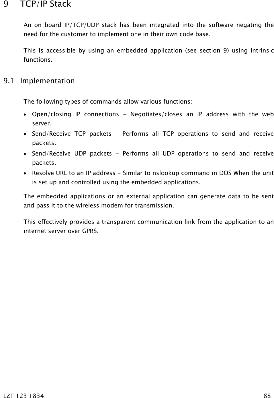   LZT 123 1834  88   9 TCP/IP Stack An on board IP/TCP/UDP stack has been integrated into the software negating the need for the customer to implement one in their own code base. This is accessible by using an embedded application (see section 9) using intrinsic functions. 9.1 Implementation The following types of commands allow various functions: • Open/closing IP connections - Negotiates/closes an IP address with the web server. • Send/Receive TCP packets - Performs all TCP operations to send and receive packets. • Send/Receive UDP packets - Performs all UDP operations to send and receive packets. • Resolve URL to an IP address - Similar to nslookup command in DOS When the unit is set up and controlled using the embedded applications. The embedded applications or an external application can generate data to be sent and pass it to the wireless modem for transmission.  This effectively provides a transparent communication link from the application to an internet server over GPRS. 