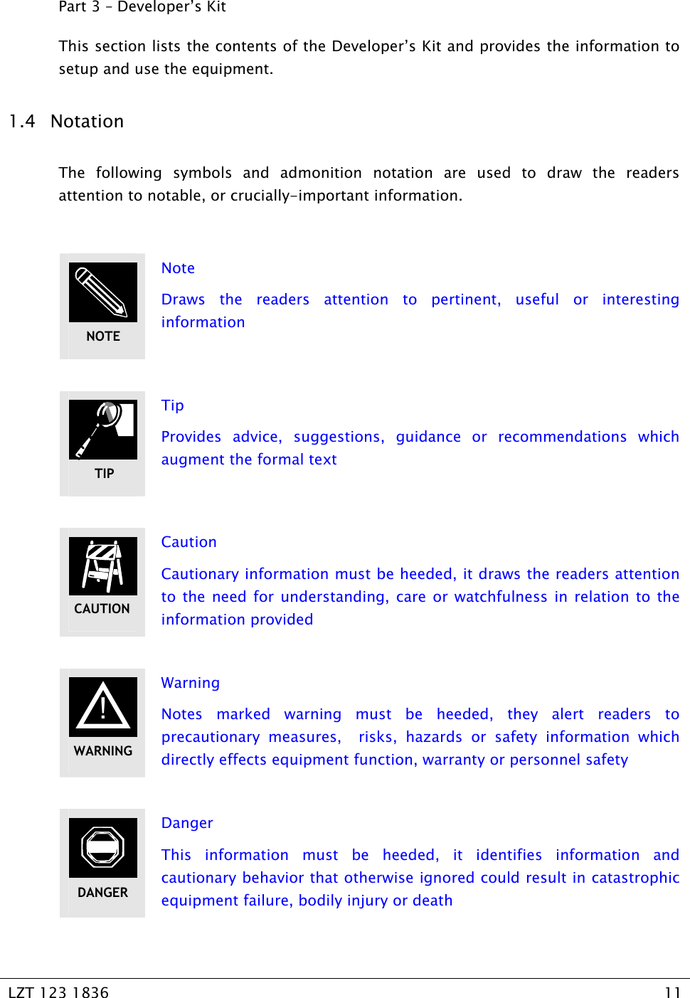   LZT 123 1836  11   Part 3 – Developer’s Kit This section lists the contents of the Developer’s Kit and provides the information to setup and use the equipment. 1.4 Notation The following symbols and admonition notation are used to draw the readers attention to notable, or crucially-important information.   Note Draws the readers attention to pertinent, useful or interesting information   Tip Provides advice, suggestions, guidance or recommendations which augment the formal text    Caution Cautionary information must be heeded, it draws the readers attention to the need for understanding, care or watchfulness in relation to the information provided   Warning Notes marked warning must be heeded, they alert readers to precautionary measures,  risks, hazards or safety information which directly effects equipment function, warranty or personnel safety   Danger This information must be heeded, it identifies information and cautionary behavior that otherwise ignored could result in catastrophic equipment failure, bodily injury or death TIPCAUTION ! WARNINGDANGERNOTE