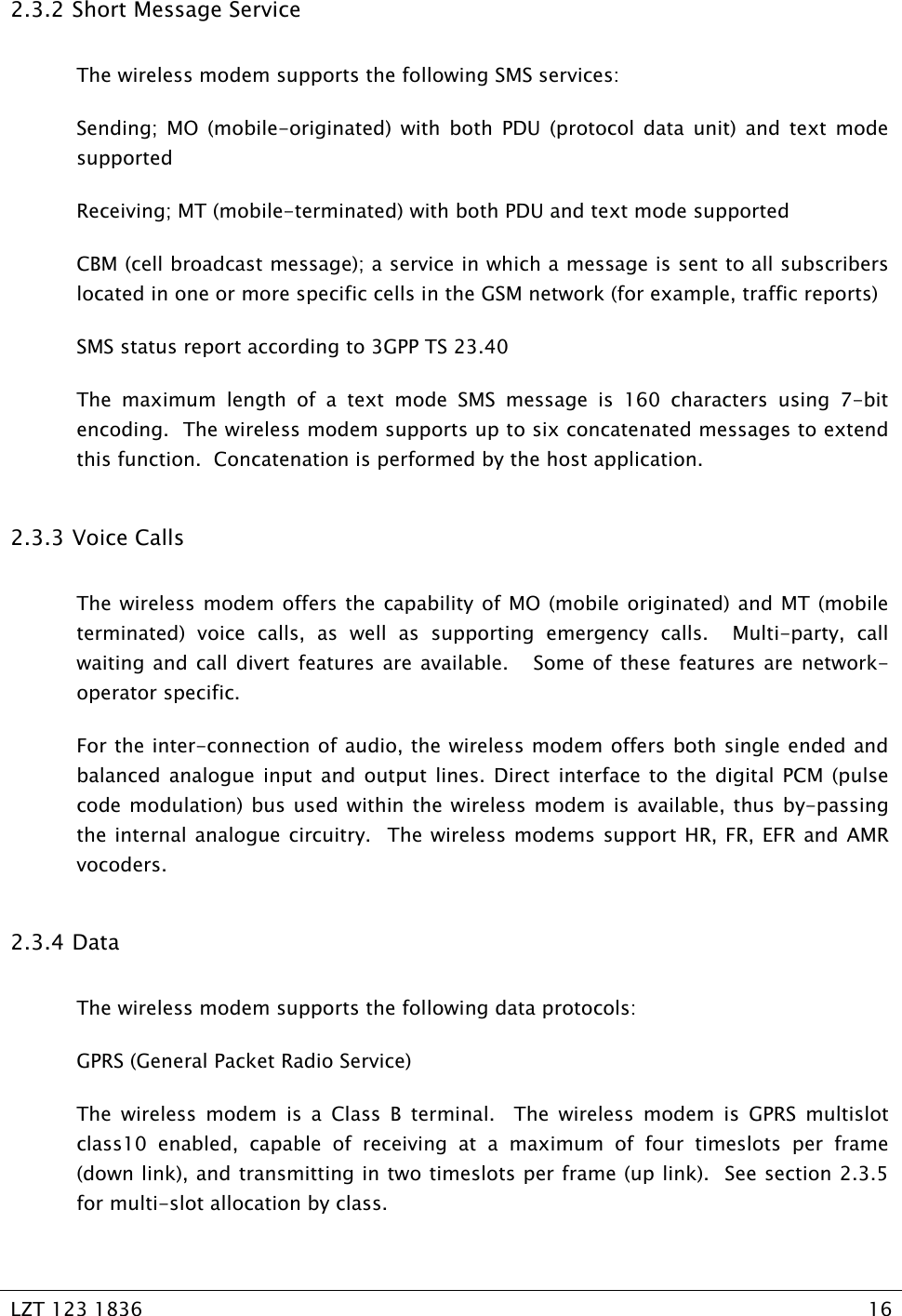   LZT 123 1836  16   2.3.2  Short Message Service The wireless modem supports the following SMS services: Sending; MO (mobile-originated) with both PDU (protocol data unit) and text mode supported Receiving; MT (mobile-terminated) with both PDU and text mode supported CBM (cell broadcast message); a service in which a message is sent to all subscribers located in one or more specific cells in the GSM network (for example, traffic reports) SMS status report according to 3GPP TS 23.40 The maximum length of a text mode SMS message is 160 characters using 7-bit encoding.  The wireless modem supports up to six concatenated messages to extend this function.  Concatenation is performed by the host application. 2.3.3  Voice Calls The wireless modem offers the capability of MO (mobile originated) and MT (mobile terminated) voice calls, as well as supporting emergency calls.  Multi-party, call waiting and call divert features are available.   Some of these features are network-operator specific. For the inter-connection of audio, the wireless modem offers both single ended and balanced analogue input and output lines. Direct interface to the digital PCM (pulse code modulation) bus used within the wireless modem is available, thus by-passing the internal analogue circuitry.  The wireless modems support HR, FR, EFR and AMR vocoders. 2.3.4  Data The wireless modem supports the following data protocols: GPRS (General Packet Radio Service) The wireless modem is a Class B terminal.  The wireless modem is GPRS multislot class10 enabled, capable of receiving at a maximum of four timeslots per frame (down link), and transmitting in two timeslots per frame (up link).  See section 2.3.5 for multi-slot allocation by class. 
