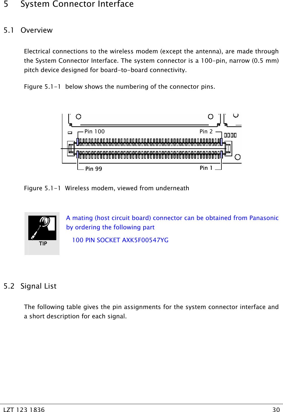   LZT 123 1836  30   5 System Connector Interface 5.1 Overview Electrical connections to the wireless modem (except the antenna), are made through the System Connector Interface. The system connector is a 100-pin, narrow (0.5 mm) pitch device designed for board-to-board connectivity. Figure 5.1-1  below shows the numbering of the connector pins.  Pin 100Pin 99Pin 2Pin 1Pin 100Pin 99Pin 2Pin 1  Figure 5.1-1  Wireless modem, viewed from underneath   A mating (host circuit board) connector can be obtained from Panasonic by ordering the following part    100 PIN SOCKET AXK5F00547YG  5.2 Signal List The following table gives the pin assignments for the system connector interface and a short description for each signal. TIP