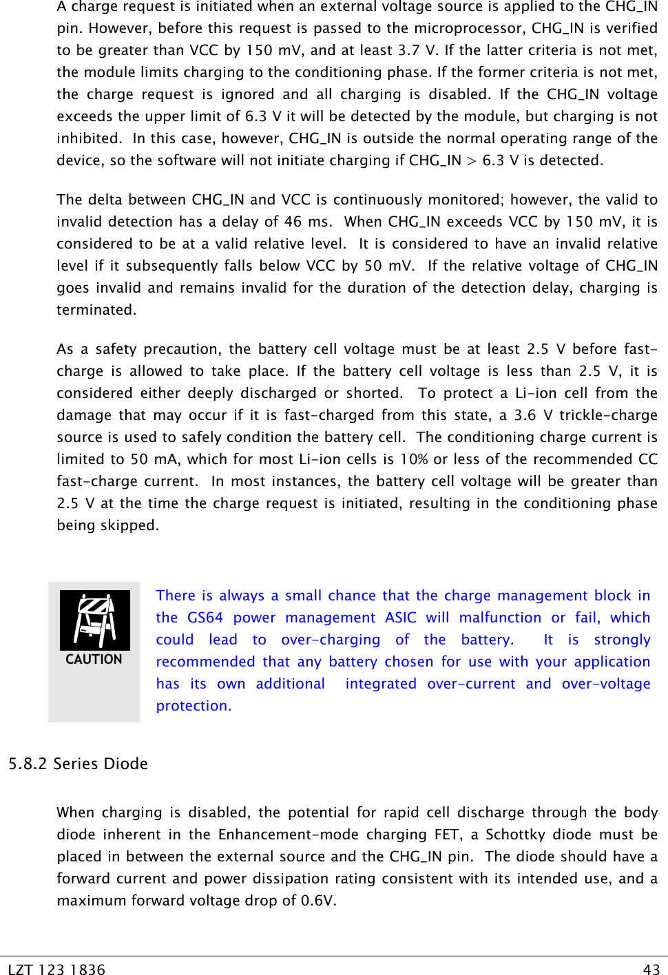   LZT 123 1836  43   A charge request is initiated when an external voltage source is applied to the CHG_IN pin. However, before this request is passed to the microprocessor, CHG_IN is verified to be greater than VCC by 150 mV, and at least 3.7 V. If the latter criteria is not met, the module limits charging to the conditioning phase. If the former criteria is not met, the charge request is ignored and all charging is disabled. If the CHG_IN voltage exceeds the upper limit of 6.3 V it will be detected by the module, but charging is not inhibited.  In this case, however, CHG_IN is outside the normal operating range of the device, so the software will not initiate charging if CHG_IN &gt; 6.3 V is detected. The delta between CHG_IN and VCC is continuously monitored; however, the valid to invalid detection has a delay of 46 ms.  When CHG_IN exceeds VCC by 150 mV, it is considered to be at a valid relative level.  It is considered to have an invalid relative level if it subsequently falls below VCC by 50 mV.  If the relative voltage of CHG_IN goes invalid and remains invalid for the duration of the detection delay, charging is terminated. As a safety precaution, the battery cell voltage must be at least 2.5 V before fast-charge is allowed to take place. If the battery cell voltage is less than 2.5 V, it is considered either deeply discharged or shorted.  To protect a Li-ion cell from the damage that may occur if it is fast-charged from this state, a 3.6 V trickle-charge source is used to safely condition the battery cell.  The conditioning charge current is limited to 50 mA, which for most Li-ion cells is 10% or less of the recommended CC fast-charge current.  In most instances, the battery cell voltage will be greater than 2.5 V at the time the charge request is initiated, resulting in the conditioning phase being skipped.   There is always a small chance that the charge management block in the GS64 power management ASIC will malfunction or fail, which could lead to over-charging of the battery.  It is strongly recommended that any battery chosen for use with your application has its own additional  integrated over-current and over-voltage protection. 5.8.2  Series Diode When charging is disabled, the potential for rapid cell discharge through the body diode inherent in the Enhancement-mode charging FET, a Schottky diode must be placed in between the external source and the CHG_IN pin.  The diode should have a forward current and power dissipation rating consistent with its intended use, and a maximum forward voltage drop of 0.6V. CAUTION 