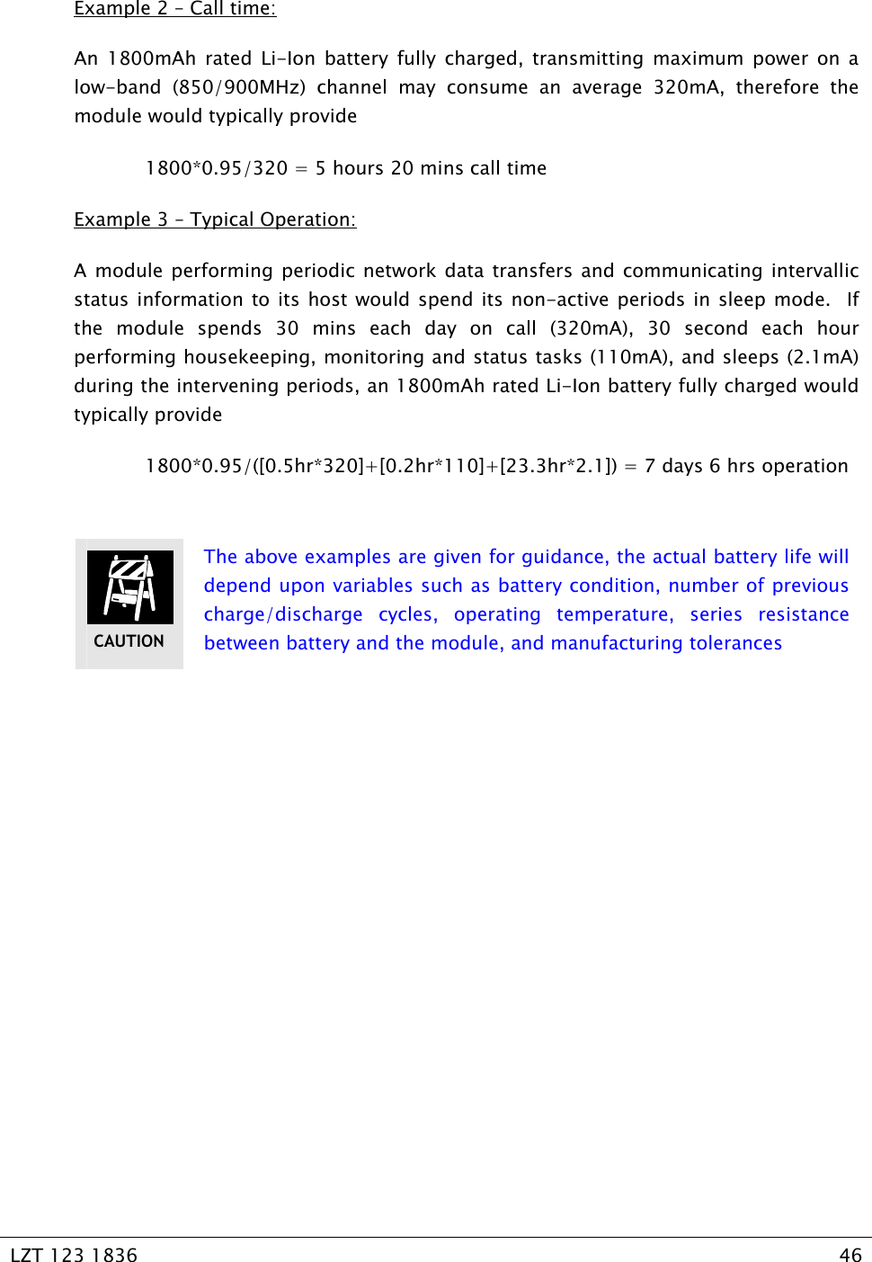   LZT 123 1836  46   Example 2 – Call time: An 1800mAh rated Li-Ion battery fully charged, transmitting maximum power on a low-band (850/900MHz) channel may consume an average 320mA, therefore the module would typically provide    1800*0.95/320 = 5 hours 20 mins call time Example 3 – Typical Operation: A module performing periodic network data transfers and communicating intervallic status information to its host would spend its non-active periods in sleep mode.  If the module spends 30 mins each day on call (320mA), 30 second each hour performing housekeeping, monitoring and status tasks (110mA), and sleeps (2.1mA) during the intervening periods, an 1800mAh rated Li-Ion battery fully charged would typically provide    1800*0.95/([0.5hr*320]+[0.2hr*110]+[23.3hr*2.1]) = 7 days 6 hrs operation   The above examples are given for guidance, the actual battery life will depend upon variables such as battery condition, number of previous charge/discharge cycles, operating temperature, series resistance between battery and the module, and manufacturing tolerances  CAUTION 