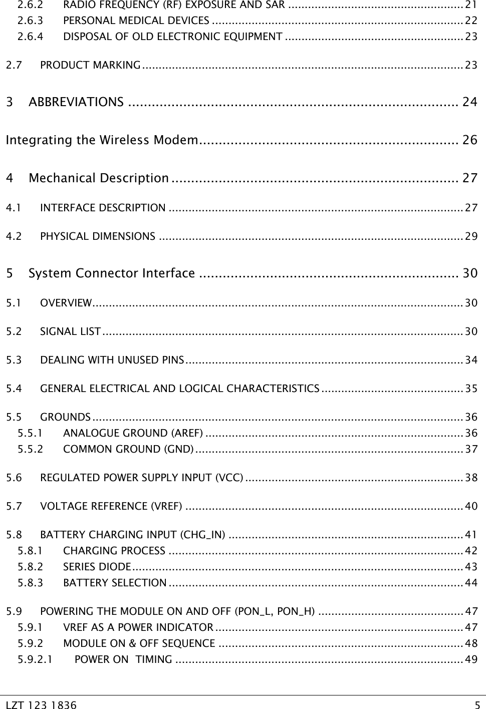   LZT 123 1836  5   2.6.2 RADIO FREQUENCY (RF) EXPOSURE AND SAR .....................................................21 2.6.3 PERSONAL MEDICAL DEVICES ............................................................................22 2.6.4 DISPOSAL OF OLD ELECTRONIC EQUIPMENT ......................................................23 2.7 PRODUCT MARKING.................................................................................................23 3 ABBREVIATIONS .................................................................................... 24 Integrating the Wireless Modem.................................................................. 26 4 Mechanical Description ......................................................................... 27 4.1 INTERFACE DESCRIPTION .........................................................................................27 4.2 PHYSICAL DIMENSIONS ............................................................................................29 5 System Connector Interface .................................................................. 30 5.1 OVERVIEW................................................................................................................ 30 5.2 SIGNAL LIST............................................................................................................. 30 5.3 DEALING WITH UNUSED PINS.................................................................................... 34 5.4 GENERAL ELECTRICAL AND LOGICAL CHARACTERISTICS ...........................................35 5.5 GROUNDS ................................................................................................................36 5.5.1 ANALOGUE GROUND (AREF) ..............................................................................36 5.5.2 COMMON GROUND (GND).................................................................................37 5.6 REGULATED POWER SUPPLY INPUT (VCC) ..................................................................38 5.7 VOLTAGE REFERENCE (VREF) ....................................................................................40 5.8 BATTERY CHARGING INPUT (CHG_IN) .......................................................................41 5.8.1 CHARGING PROCESS ......................................................................................... 42 5.8.2 SERIES DIODE.................................................................................................... 43 5.8.3 BATTERY SELECTION .........................................................................................44 5.9 POWERING THE MODULE ON AND OFF (PON_L, PON_H) ............................................47 5.9.1 VREF AS A POWER INDICATOR ...........................................................................47 5.9.2 MODULE ON &amp; OFF SEQUENCE ..........................................................................48 5.9.2.1 POWER ON  TIMING ....................................................................................... 49 