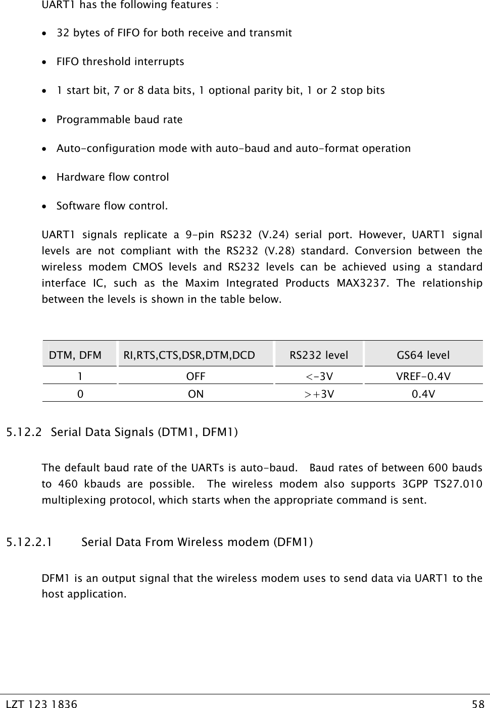   LZT 123 1836  58   UART1 has the following features : • 32 bytes of FIFO for both receive and transmit • FIFO threshold interrupts • 1 start bit, 7 or 8 data bits, 1 optional parity bit, 1 or 2 stop bits • Programmable baud rate • Auto-configuration mode with auto-baud and auto-format operation • Hardware flow control • Software flow control. UART1 signals replicate a 9-pin RS232 (V.24) serial port. However, UART1 signal levels are not compliant with the RS232 (V.28) standard. Conversion between the wireless modem CMOS levels and RS232 levels can be achieved using a standard interface IC, such as the Maxim Integrated Products MAX3237. The relationship between the levels is shown in the table below.  DTM, DFM  RI,RTS,CTS,DSR,DTM,DCD  RS232 level  GS64 level 1 OFF &lt;-3V VREF-0.4V 0 ON &gt;+3V 0.4V 5.12.2   Serial Data Signals (DTM1, DFM1) The default baud rate of the UARTs is auto-baud.   Baud rates of between 600 bauds to 460 kbauds are possible.  The wireless modem also supports 3GPP TS27.010 multiplexing protocol, which starts when the appropriate command is sent. 5.12.2.1 Serial Data From Wireless modem (DFM1) DFM1 is an output signal that the wireless modem uses to send data via UART1 to the host application.   