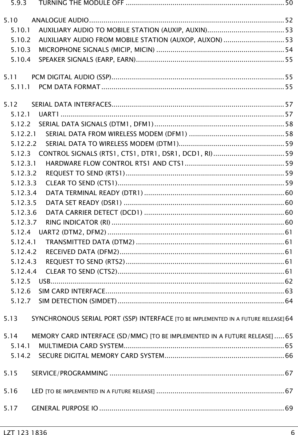   LZT 123 1836  6   5.9.3 TURNING THE MODULE OFF .............................................................................. 50 5.10 ANALOGUE AUDIO................................................................................................ 52 5.10.1 AUXILIARY AUDIO TO MOBILE STATION (AUXIP, AUXIN)......................................53 5.10.2 AUXILIARY AUDIO FROM MOBILE STATION (AUXOP, AUXON) ..............................53 5.10.3 MICROPHONE SIGNALS (MICIP, MICIN) ...............................................................54 5.10.4 SPEAKER SIGNALS (EARP, EARN)......................................................................... 55 5.11 PCM DIGITAL AUDIO (SSP).....................................................................................55 5.11.1 PCM DATA FORMAT .......................................................................................... 55 5.12 SERIAL DATA INTERFACES.....................................................................................57 5.12.1 UART1 ..............................................................................................................57 5.12.2 SERIAL DATA SIGNALS (DTM1, DFM1)................................................................58 5.12.2.1 SERIAL DATA FROM WIRELESS MODEM (DFM1) ...............................................58 5.12.2.2 SERIAL DATA TO WIRELESS MODEM (DTM1)....................................................59 5.12.3 CONTROL SIGNALS (RTS1, CTS1, DTR1, DSR1, DCD1, RI)................................... 59 5.12.3.1 HARDWARE FLOW CONTROL RTS1 AND CTS1.................................................59 5.12.3.2 REQUEST TO SEND (RTS1).............................................................................. 59 5.12.3.3 CLEAR TO SEND (CTS1).................................................................................. 59 5.12.3.4 DATA TERMINAL READY (DTR1) .....................................................................60 5.12.3.5 DATA SET READY (DSR1) ...............................................................................60 5.12.3.6 DATA CARRIER DETECT (DCD1) .....................................................................60 5.12.3.7 RING INDICATOR (RI) ..................................................................................... 60 5.12.4 UART2 (DTM2, DFM2) ....................................................................................... 61 5.12.4.1 TRANSMITTED DATA (DTM2) .........................................................................61 5.12.4.2 RECEIVED DATA (DFM2)................................................................................. 61 5.12.4.3 REQUEST TO SEND (RTS2).............................................................................. 61 5.12.4.4 CLEAR TO SEND (CTS2).................................................................................. 61 5.12.5 USB...................................................................................................................62 5.12.6 SIM CARD INTERFACE........................................................................................63 5.12.7 SIM DETECTION (SIMDET)..................................................................................64 5.13 SYNCHRONOUS SERIAL PORT (SSP) INTERFACE [TO BE IMPLEMENTED IN A FUTURE RELEASE] 64 5.14 MEMORY CARD INTERFACE (SD/MMC) [TO BE IMPLEMENTED IN A FUTURE RELEASE] ..... 65 5.14.1 MULTIMEDIA CARD SYSTEM...............................................................................65 5.14.2 SECURE DIGITAL MEMORY CARD SYSTEM........................................................... 66 5.15 SERVICE/PROGRAMMING ......................................................................................67 5.16 LED [TO BE IMPLEMENTED IN A FUTURE RELEASE] ...............................................................67 5.17 GENERAL PURPOSE IO ...........................................................................................69 