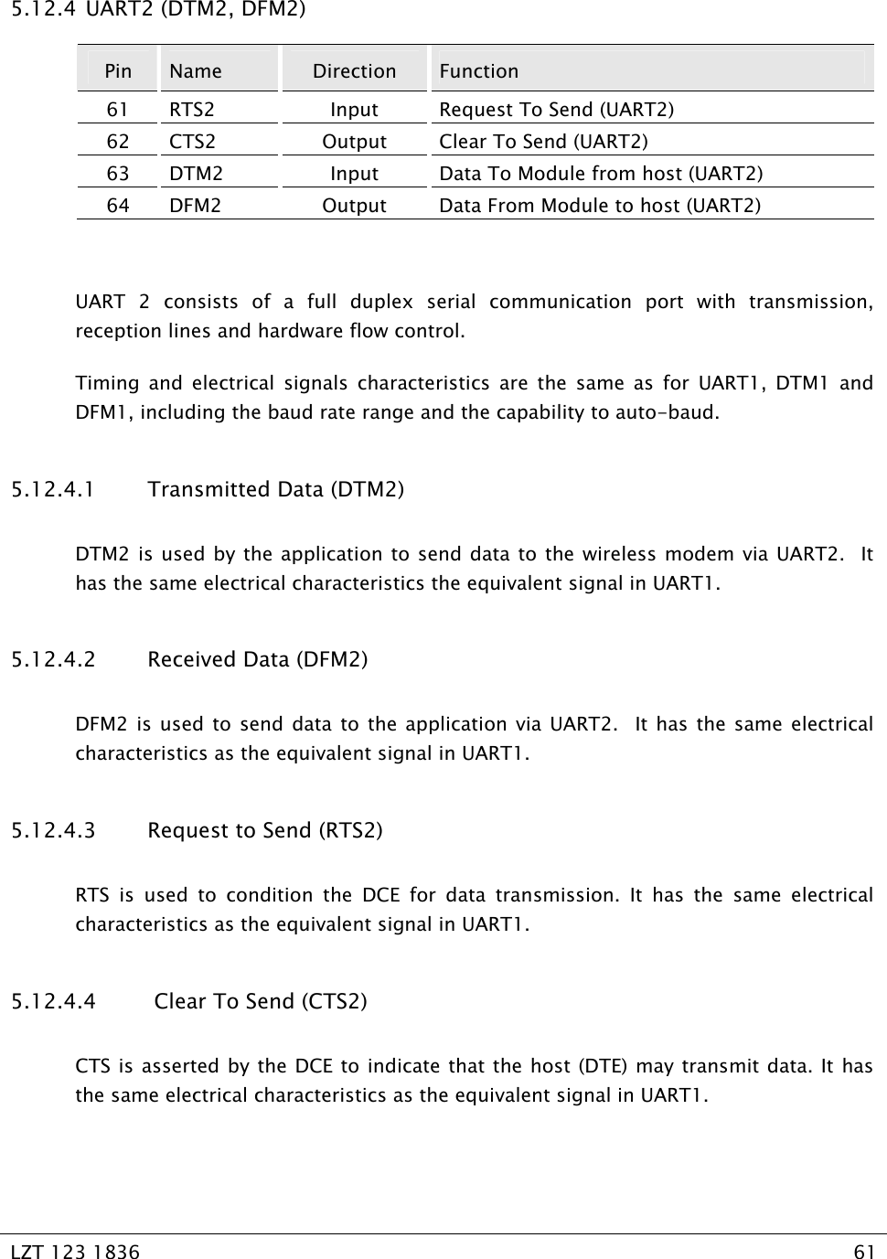   LZT 123 1836  61   5.12.4  UART2 (DTM2, DFM2) Pin  Name  Direction  Function 61  RTS2  Input  Request To Send (UART2) 62  CTS2  Output  Clear To Send (UART2) 63  DTM2  Input  Data To Module from host (UART2) 64  DFM2  Output  Data From Module to host (UART2)  UART 2 consists of a full duplex serial communication port with transmission, reception lines and hardware flow control. Timing and electrical signals characteristics are the same as for UART1, DTM1 and DFM1, including the baud rate range and the capability to auto-baud. 5.12.4.1 Transmitted Data (DTM2) DTM2 is used by the application to send data to the wireless modem via UART2.  It has the same electrical characteristics the equivalent signal in UART1. 5.12.4.2 Received Data (DFM2) DFM2 is used to send data to the application via UART2.  It has the same electrical characteristics as the equivalent signal in UART1. 5.12.4.3 Request to Send (RTS2) RTS is used to condition the DCE for data transmission. It has the same electrical characteristics as the equivalent signal in UART1. 5.12.4.4  Clear To Send (CTS2) CTS is asserted by the DCE to indicate that the host (DTE) may transmit data. It has the same electrical characteristics as the equivalent signal in UART1.  