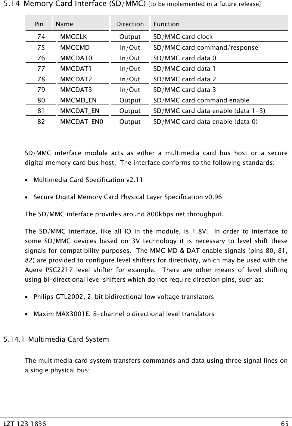   LZT 123 1836  65   5.14  Memory Card Interface (SD/MMC) [to be implemented in a future release] Pin  Name  Direction  Function 74 MMCCLK  Output SD/MMC card clock 75 MMCCMD  In/Out SD/MMC card command/response 76  MMCDAT0  In/Out  SD/MMC card data 0 77  MMCDAT1  In/Out  SD/MMC card data 1 78  MMCDAT2  In/Out  SD/MMC card data 2 79  MMCDAT3  In/Out  SD/MMC card data 3 80  MMCMD_EN  Output  SD/MMC card command enable 81  MMCDAT_EN  Output  SD/MMC card data enable (data 1-3) 82  MMCDAT_EN0  Output  SD/MMC card data enable (data 0)  SD/MMC interface module acts as either a multimedia card bus host or a secure digital memory card bus host.  The interface conforms to the following standards: • Multimedia Card Specification v2.11 • Secure Digital Memory Card Physical Layer Specification v0.96 The SD/MMC interface provides around 800kbps net throughput. The SD/MMC interface, like all IO in the module, is 1.8V.  In order to interface to some SD/MMC devices based on 3V technology it is necessary to level shift these signals for compatibility purposes.  The MMC MD &amp; DAT enable signals (pins 80, 81, 82) are provided to configure level shifters for directivity, which may be used with the Agere PSC2217 level shifter for example.  There are other means of level shifting using bi-directional level shifters which do not require direction pins, such as: • Philips GTL2002, 2-bit bidirectional low voltage translators • Maxim MAX3001E, 8-channel bidirectional level translators 5.14.1  Multimedia Card System The multimedia card system transfers commands and data using three signal lines on a single physical bus:  