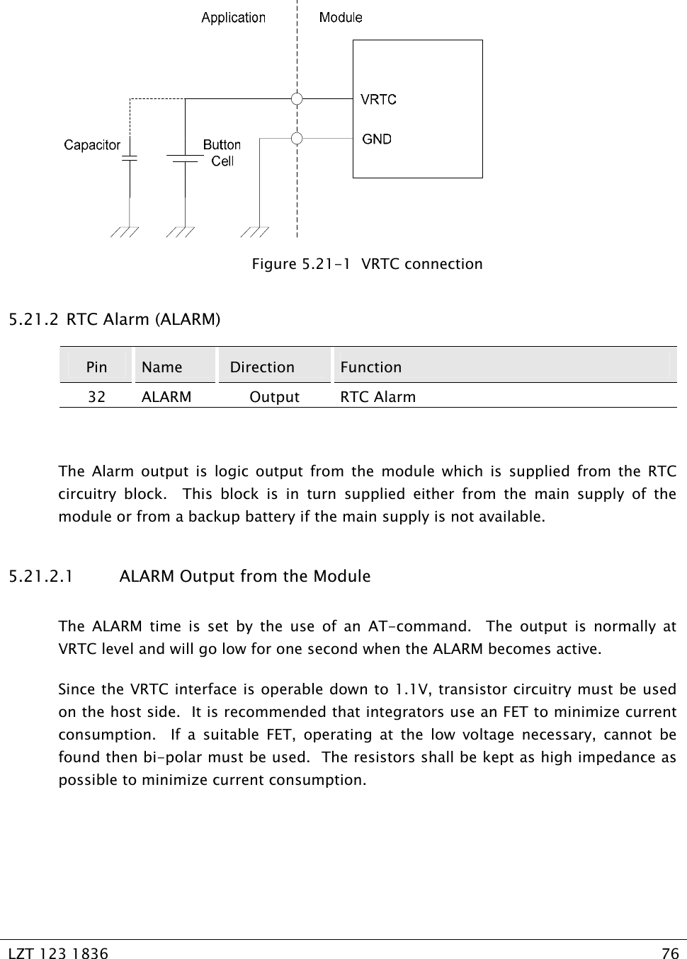   LZT 123 1836  76     Figure 5.21-1  VRTC connection 5.21.2  RTC Alarm (ALARM) Pin  Name   Direction  Function 32 ALARM  Output  RTC Alarm  The Alarm output is logic output from the module which is supplied from the RTC circuitry block.  This block is in turn supplied either from the main supply of the module or from a backup battery if the main supply is not available. 5.21.2.1  ALARM Output from the Module The ALARM time is set by the use of an AT-command.  The output is normally at VRTC level and will go low for one second when the ALARM becomes active.  Since the VRTC interface is operable down to 1.1V, transistor circuitry must be used on the host side.  It is recommended that integrators use an FET to minimize current consumption.  If a suitable FET, operating at the low voltage necessary, cannot be found then bi-polar must be used.  The resistors shall be kept as high impedance as possible to minimize current consumption.  