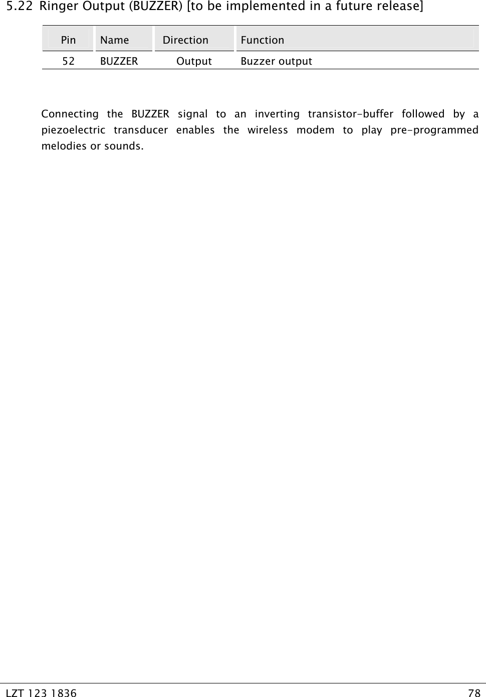   LZT 123 1836  78   5.22  Ringer Output (BUZZER) [to be implemented in a future release] Pin  Name   Direction  Function 52 BUZZER  Output  Buzzer output  Connecting the BUZZER signal to an inverting transistor-buffer followed by a piezoelectric transducer enables the wireless modem to play pre-programmed melodies or sounds. 