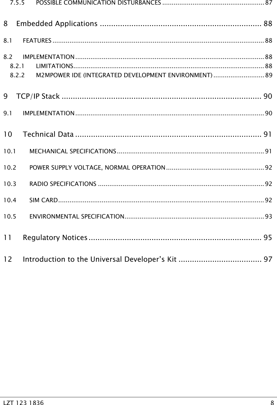   LZT 123 1836  8   7.5.5 POSSIBLE COMMUNICATION DISTURBANCES ......................................................87 8 Embedded Applications ........................................................................ 88 8.1 FEATURES ................................................................................................................88 8.2 IMPLEMENTATION.................................................................................................... 88 8.2.1 LIMITATIONS.....................................................................................................88 8.2.2 M2MPOWER IDE (INTEGRATED DEVELOPMENT ENVIRONMENT) ........................... 89 9 TCP/IP Stack ......................................................................................... 90 9.1 IMPLEMENTATION.................................................................................................... 90 10 Technical Data ................................................................................... 91 10.1 MECHANICAL SPECIFICATIONS.............................................................................. 91 10.2 POWER SUPPLY VOLTAGE, NORMAL OPERATION....................................................92 10.3 RADIO SPECIFICATIONS ........................................................................................ 92 10.4 SIM CARD............................................................................................................. 92 10.5 ENVIRONMENTAL SPECIFICATION..........................................................................93 11 Regulatory Notices ............................................................................. 95 12 Introduction to the Universal Developer’s Kit ..................................... 97  