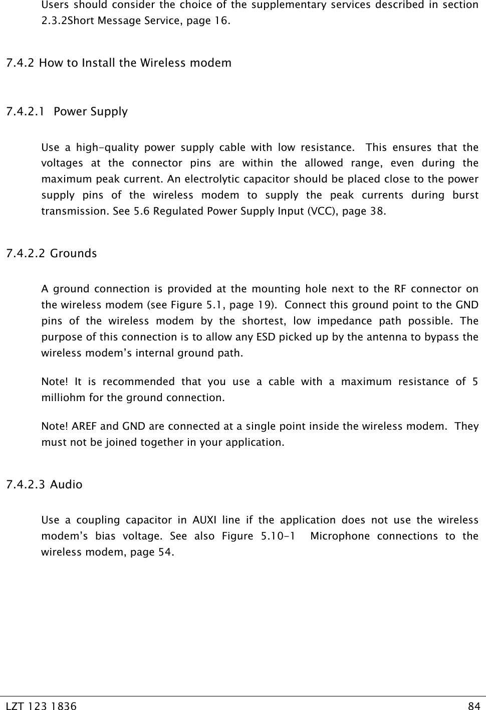   LZT 123 1836  84   Users should consider the choice of the supplementary services described in section 2.3.2Short Message Service, page 16. 7.4.2  How to Install the Wireless modem 7.4.2.1  Power Supply Use a high-quality power supply cable with low resistance.  This ensures that the voltages at the connector pins are within the allowed range, even during the maximum peak current. An electrolytic capacitor should be placed close to the power supply pins of the wireless modem to supply the peak currents during burst transmission. See 5.6 Regulated Power Supply Input (VCC), page 38. 7.4.2.2 Grounds A ground connection is provided at the mounting hole next to the RF connector on the wireless modem (see Figure 5.1, page 19).  Connect this ground point to the GND pins of the wireless modem by the shortest, low impedance path possible. The purpose of this connection is to allow any ESD picked up by the antenna to bypass the wireless modem’s internal ground path. Note! It is recommended that you use a cable with a maximum resistance of 5 milliohm for the ground connection. Note! AREF and GND are connected at a single point inside the wireless modem.  They must not be joined together in your application. 7.4.2.3 Audio Use a coupling capacitor in AUXI line if the application does not use the wireless modem’s bias voltage. See also Figure 5.10-1  Microphone connections to the wireless modem, page 54. 