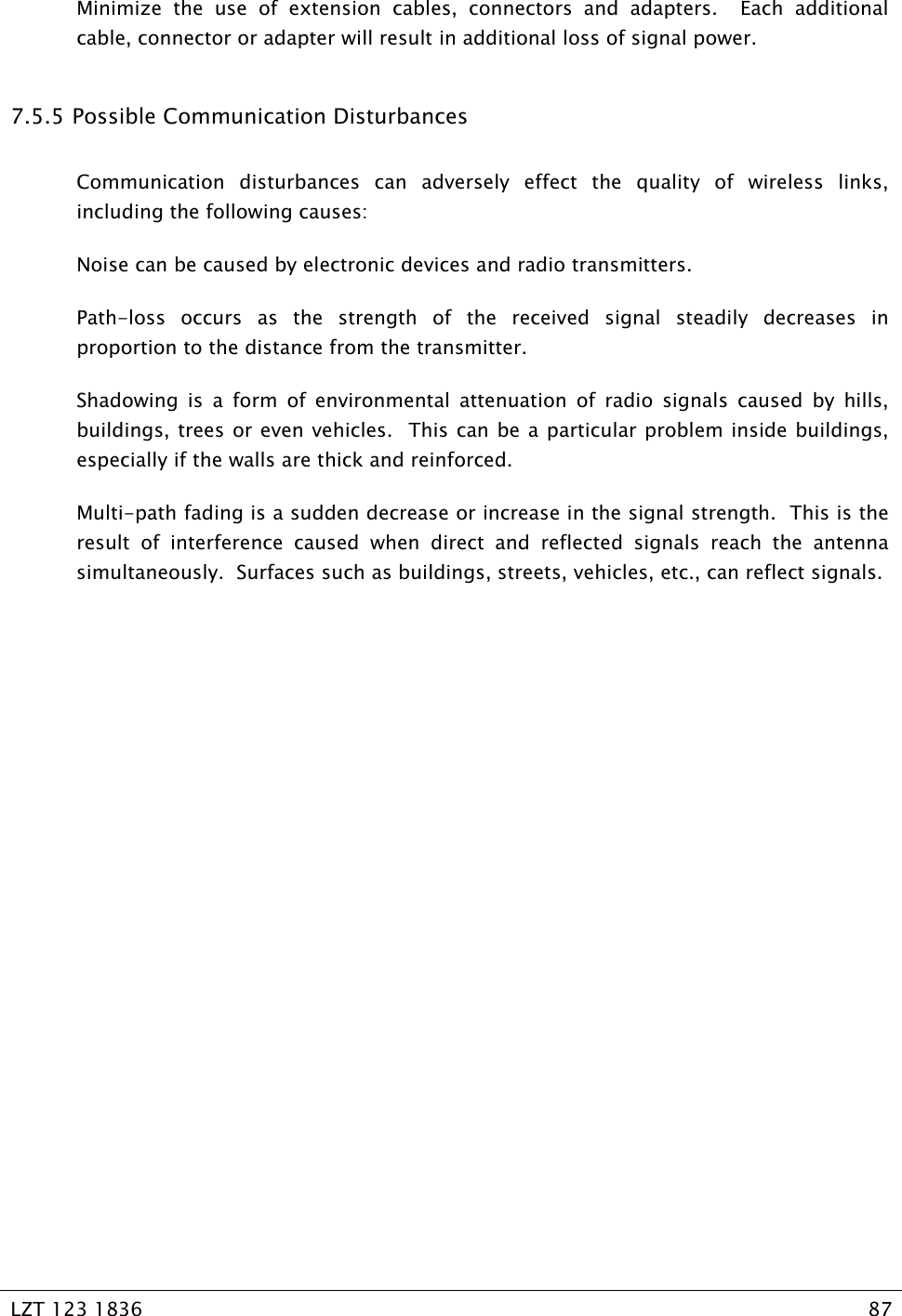   LZT 123 1836  87   Minimize the use of extension cables, connectors and adapters.  Each additional cable, connector or adapter will result in additional loss of signal power. 7.5.5  Possible Communication Disturbances Communication disturbances can adversely effect the quality of wireless links, including the following causes: Noise can be caused by electronic devices and radio transmitters. Path-loss occurs as the strength of the received signal steadily decreases in proportion to the distance from the transmitter. Shadowing is a form of environmental attenuation of radio signals caused by hills, buildings, trees or even vehicles.  This can be a particular problem inside buildings, especially if the walls are thick and reinforced. Multi-path fading is a sudden decrease or increase in the signal strength.  This is the result of interference caused when direct and reflected signals reach the antenna simultaneously.  Surfaces such as buildings, streets, vehicles, etc., can reflect signals. 