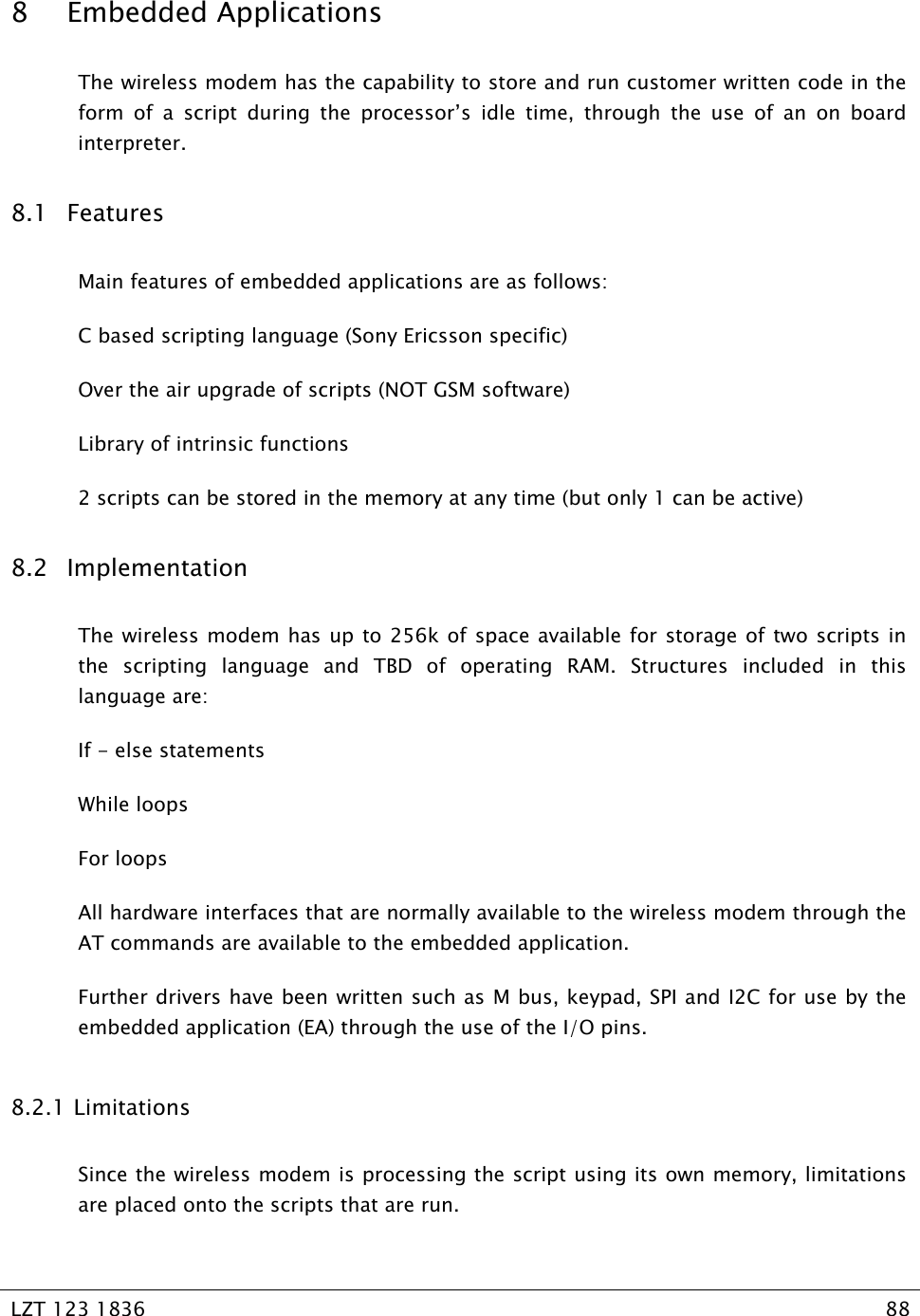   LZT 123 1836  88   8 Embedded Applications The wireless modem has the capability to store and run customer written code in the form of a script during the processor’s idle time, through the use of an on board interpreter. 8.1 Features Main features of embedded applications are as follows: C based scripting language (Sony Ericsson specific) Over the air upgrade of scripts (NOT GSM software) Library of intrinsic functions 2 scripts can be stored in the memory at any time (but only 1 can be active) 8.2 Implementation The wireless modem has up to 256k of space available for storage of two scripts in the scripting language and TBD of operating RAM. Structures included in this language are: If - else statements While loops For loops All hardware interfaces that are normally available to the wireless modem through the AT commands are available to the embedded application.  Further drivers have been written such as M bus, keypad, SPI and I2C for use by the embedded application (EA) through the use of the I/O pins. 8.2.1  Limitations Since the wireless modem is processing the script using its own memory, limitations are placed onto the scripts that are run. 