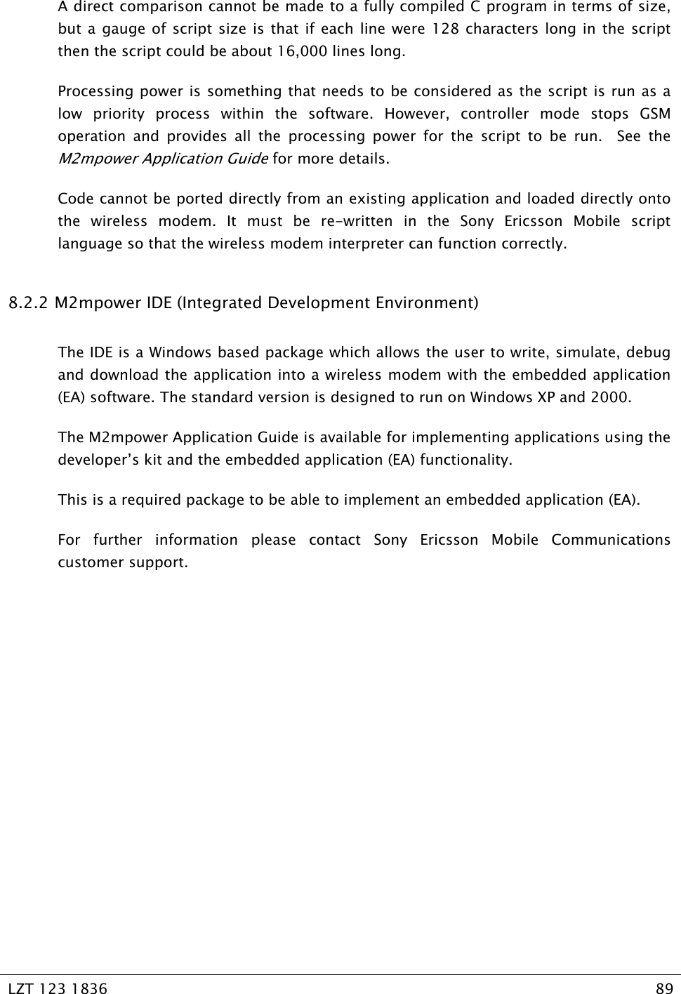   LZT 123 1836  89   A direct comparison cannot be made to a fully compiled C program in terms of size, but a gauge of script size is that if each line were 128 characters long in the script then the script could be about 16,000 lines long. Processing power is something that needs to be considered as the script is run as a low priority process within the software. However, controller mode stops GSM operation and provides all the processing power for the script to be run.  See the M2mpower Application Guide for more details. Code cannot be ported directly from an existing application and loaded directly onto the wireless modem. It must be re-written in the Sony Ericsson Mobile script language so that the wireless modem interpreter can function correctly. 8.2.2  M2mpower IDE (Integrated Development Environment) The IDE is a Windows based package which allows the user to write, simulate, debug and download the application into a wireless modem with the embedded application (EA) software. The standard version is designed to run on Windows XP and 2000. The M2mpower Application Guide is available for implementing applications using the developer’s kit and the embedded application (EA) functionality. This is a required package to be able to implement an embedded application (EA). For further information please contact Sony Ericsson Mobile Communications customer support. 
