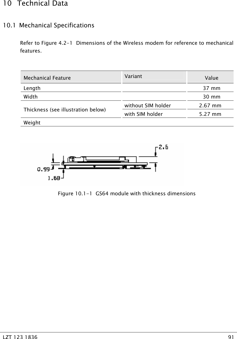  LZT 123 1836  91   10 Technical Data 10.1  Mechanical Specifications Refer to Figure 4.2-1  Dimensions of the Wireless modem for reference to mechanical features.  Mechanical Feature  Variant  Value Length  37 mm Width  30 mm without SIM holder  2.67 mm Thickness (see illustration below)  with SIM holder  5.27 mm Weight      Figure 10.1-1  GS64 module with thickness dimensions   