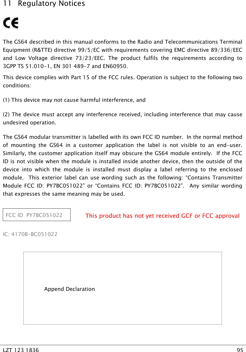   LZT 123 1836  95   11 Regulatory Notices   The GS64 described in this manual conforms to the Radio and Telecommunications Terminal Equipment (R&amp;TTE) directive 99/5/EC with requirements covering EMC directive 89/336/EEC and Low Voltage directive 73/23/EEC. The product fulfils the requirements according to 3GPP TS 51.010-1, EN 301 489-7 and EN60950. This device complies with Part 15 of the FCC rules. Operation is subject to the following two conditions: (1) This device may not cause harmful interference, and (2) The device must accept any interference received, including interference that may cause undesired operation. The GS64 modular transmitter is labelled with its own FCC ID number.  In the normal method of mounting the GS64 in a customer application the label is not visible to an end-user.  Similarly, the customer application itself may obscure the GS64 module entirely.  If the FCC ID is not visible when the module is installed inside another device, then the outside of the device into which the module is installed must display a label referring to the enclosed module.  This exterior label can use wording such as the following: “Contains Transmitter Module FCC ID: PY7BC051022” or “Contains FCC ID: PY7BC051022”.  Any similar wording that expresses the same meaning may be used.  FCC ID  PY7BC051022  This product has not yet received GCF or FCC approval  IC: 4170B-BC051022    Append Declaration    