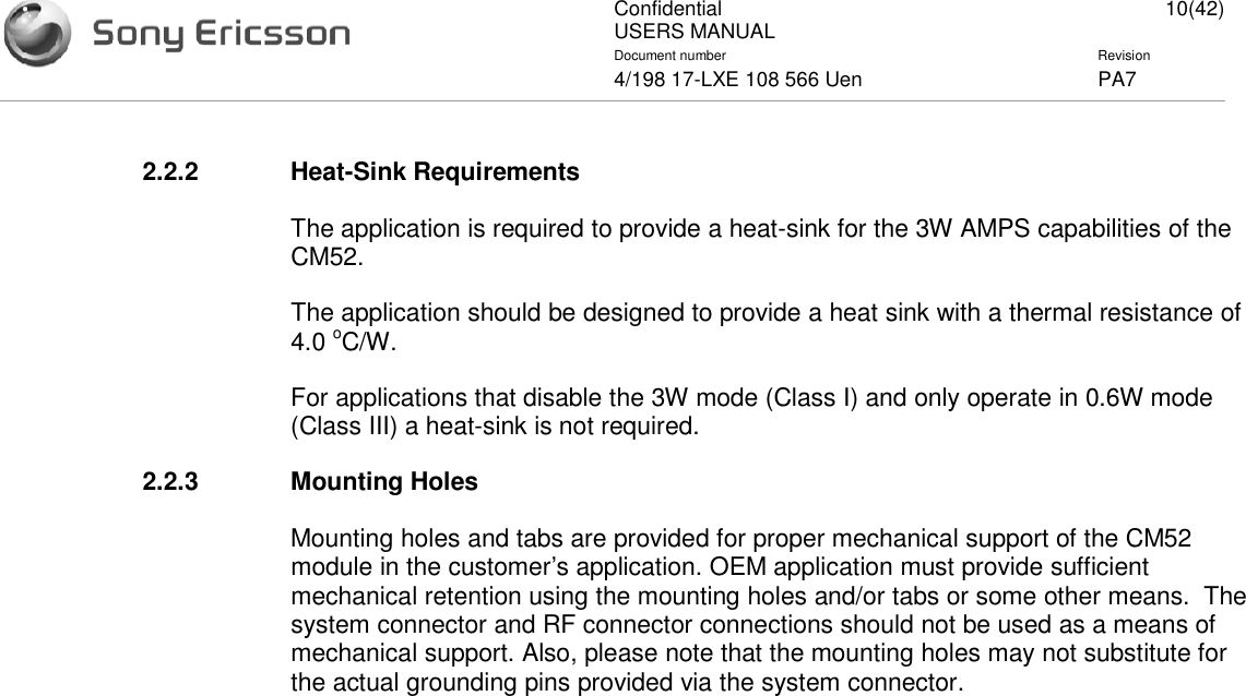 ConfidentialUSERS MANUAL 10(42)Document number Revision4/198 17-LXE 108 566 Uen PA72.2.2 Heat-Sink RequirementsThe application is required to provide a heat-sink for the 3W AMPS capabilities of theCM52.The application should be designed to provide a heat sink with a thermal resistance of4.0 oC/W.For applications that disable the 3W mode (Class I) and only operate in 0.6W mode(Class III) a heat-sink is not required.2.2.3 Mounting HolesMounting holes and tabs are provided for proper mechanical support of the CM52module in the customer’s application. OEM application must provide sufficientmechanical retention using the mounting holes and/or tabs or some other means. Thesystem connector and RF connector connections should not be used as a means ofmechanical support. Also, please note that the mounting holes may not substitute forthe actual grounding pins provided via the system connector.
