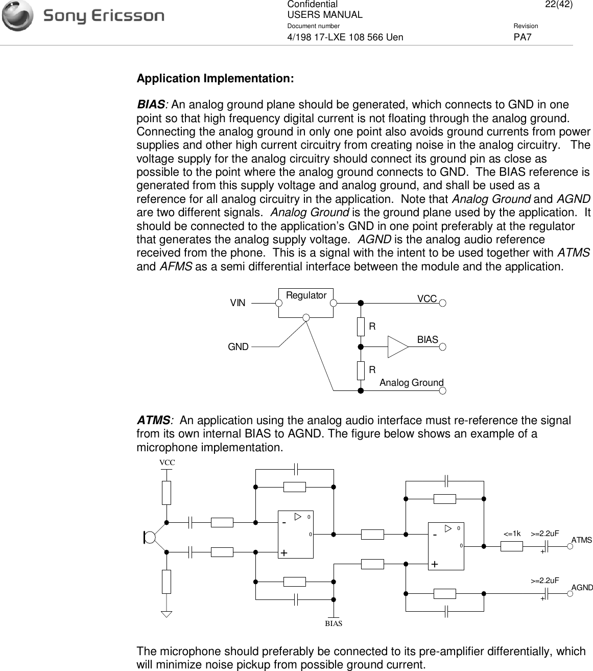 ConfidentialUSERS MANUAL 22(42)Document number Revision4/198 17-LXE 108 566 Uen PA7Application Implementation:BIAS:An analog ground plane should be generated, which connects to GND in onepoint so that high frequency digital current is not floating through the analog ground.Connecting the analog ground in only one point also avoids ground currents from powersupplies and other high current circuitry from creating noise in the analog circuitry. Thevoltage supply for the analog circuitry should connect its ground pin as close aspossible to the point where the analog ground connects to GND. The BIAS reference isgenerated from this supply voltage and analog ground, and shall be used as areference for all analog circuitry in the application. Note that Analog Ground and AGNDare two different signals. Analog Ground is the ground plane used by the application. Itshould be connected to the application’s GND in one point preferably at the regulatorthat generates the analog supply voltage. AGND is the analog audio referencereceived from the phone. This is a signal with the intent to be used together with ATMSand AFMS as a semi differential interface between the module and the application.RegulatorVINGNDRRVCCBIASAnalog GroundATMS:An application using the analog audio interface must re-reference the signalfrom its own internal BIAS to AGND. The figure below shows an example of amicrophone implementation.0-+0VCC0-+0&lt;=1kBIAS&gt;=2.2uF ATMSAGND&gt;=2.2uF++The microphone should preferably be connected to its pre-amplifier differentially, whichwill minimize noise pickup from possible ground current.