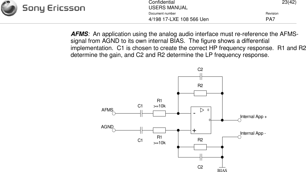 ConfidentialUSERS MANUAL 23(42)Document number Revision4/198 17-LXE 108 566 Uen PA7AFMS:An application using the analog audio interface must re-reference the AFMS-signal from AGND to its own internal BIAS. The figure shows a differentialimplementation. C1 is chosen to create the correct HP frequency response. R1 and R2determine the gain, and C2 and R2 determine the LP frequency response.0-+0R1&gt;=10kR1&gt;=10kR2R2C1C1C2C2 BIASAFMSAGNDInternal App +Internal App -