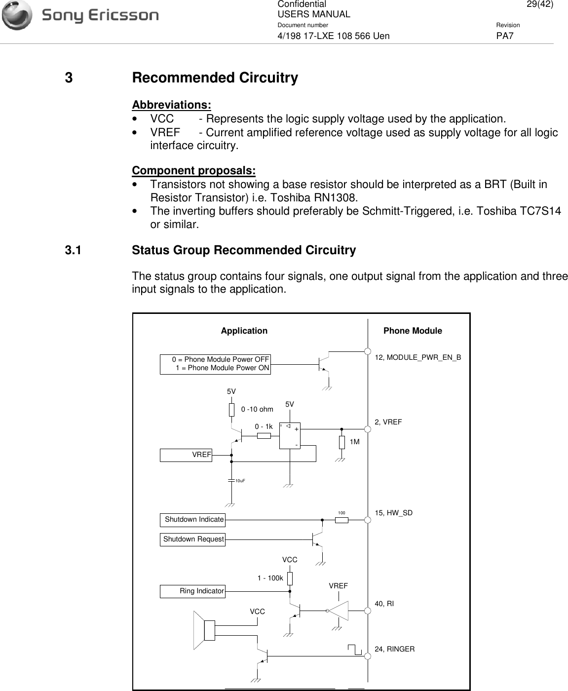 ConfidentialUSERS MANUAL 29(42)Document number Revision4/198 17-LXE 108 566 Uen PA73 Recommended CircuitryAbbreviations:•VCC - Represents the logic supply voltage used by the application.•VREF - Current amplified reference voltage used as supply voltage for all logicinterface circuitry.Component proposals:•Transistors not showing a base resistor should be interpreted as a BRT (Built inResistor Transistor) i.e. Toshiba RN1308.•The inverting buffers should preferably be Schmitt-Triggered, i.e. Toshiba TC7S14or similar.3.1 Status Group Recommended CircuitryThe status group contains four signals, one output signal from the application and threeinput signals to the application.Phone ModuleApplication12, MODULE_PWR_EN_B0 = Phone Module Power OFF1 = Phone Module Power ON+-00 - 1k0 -10 ohm5V2, VREF1M10uFVREF5VVREF40, RI1 - 100kVCCRing Indicator24, RINGERVCC15, HW_SD100Shutdown RequestShutdown Indicate