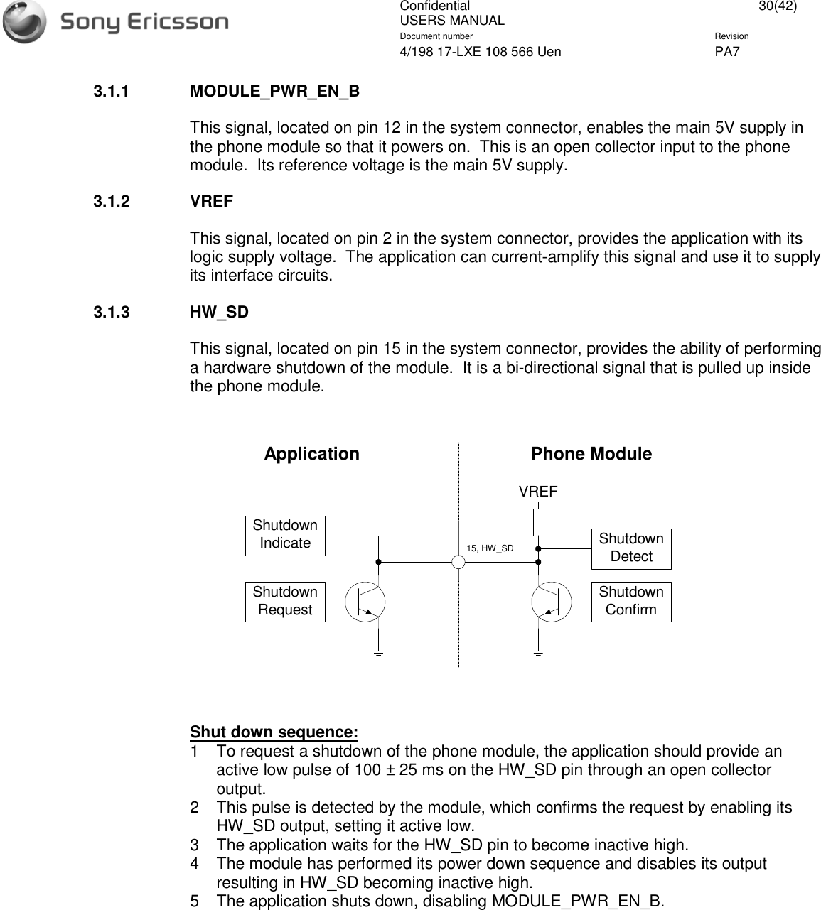ConfidentialUSERS MANUAL 30(42)Document number Revision4/198 17-LXE 108 566 Uen PA73.1.1 MODULE_PWR_EN_BThis signal, located on pin 12 in the system connector, enables the main 5V supply inthe phone module so that it powers on. This is an open collector input to the phonemodule. Its reference voltage is the main 5V supply.3.1.2 VREFThis signal, located on pin 2 in the system connector, provides the application with itslogic supply voltage. The application can current-amplify this signal and use it to supplyits interface circuits.3.1.3 HW_SDThis signal, located on pin 15 in the system connector, provides the ability of performinga hardware shutdown of the module. It is a bi-directional signal that is pulled up insidethe phone module.Shut down sequence:1 To request a shutdown of the phone module, the application should provide anactive low pulse of 100 ± 25 ms on the HW_SD pin through an open collectoroutput.2 This pulse is detected by the module, which confirms the request by enabling itsHW_SD output, setting it active low.3 The application waits for the HW_SD pin to become inactive high.4 The module has performed its power down sequence and disables its outputresulting in HW_SD becoming inactive high.5 The application shuts down, disabling MODULE_PWR_EN_B.ShutdownIndicateShutdownRequest ShutdownConfirmShutdownDetectVREF15, HW_SDApplication Phone Module