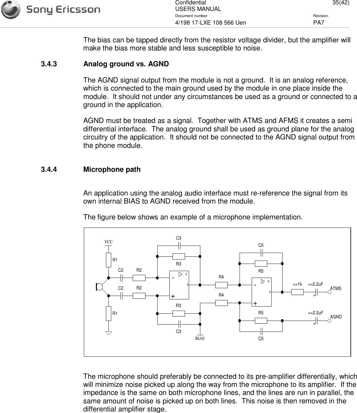 ConfidentialUSERS MANUAL 35(42)Document number Revision4/198 17-LXE 108 566 Uen PA7The bias can be tapped directly from the resistor voltage divider, but the amplifier willmake the bias more stable and less susceptible to noise.3.4.3 Analog ground vs. AGNDThe AGND signal output from the module is not a ground. It is an analog reference,which is connected to the main ground used by the module in one place inside themodule. It should not under any circumstances be used as a ground or connected to aground in the application.AGND must be treated as a signal. Together with ATMS and AFMS it creates a semidifferential interface. The analog ground shall be used as ground plane for the analogcircuitry of the application. It should not be connected to the AGND signal output fromthe phone module.3.4.4 Microphone pathAn application using the analog audio interface must re-reference the signal from itsown internal BIAS to AGND received from the module.The figure below shows an example of a microphone implementation.The microphone should preferably be connected to its pre-amplifier differentially, whichwill minimize noise picked up along the way from the microphone to its amplifier. If theimpedance is the same on both microphone lines, and the lines are run in parallel, thesame amount of noise is picked up on both lines. This noise is then removed in thedifferential amplifier stage.0-+0R2R2R3R3R1R1VCCC2C2C3C30-+0R4R4R5R5C5C5&lt;=1kBIAS&gt;=2.2uF ATMSAGND&gt;=2.2uF++