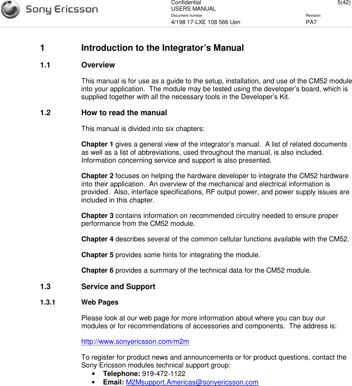 ConfidentialUSERS MANUAL 5(42)Document number Revision4/198 17-LXE 108 566 Uen PA71 Introduction to the Integrator’s Manual1.1 OverviewThis manual is for use as a guide to the setup, installation, and use of the CM52 moduleinto your application. The module may be tested using the developer’s board, which issupplied together with all the necessary tools in the Developer’s Kit.1.2 How to read the manualThis manual is divided into six chapters:Chapter 1 gives a general view of the integrator’s manual. A list of related documentsas well as a list of abbreviations, used throughout the manual, is also included.Information concerning service and support is also presented.Chapter 2 focuses on helping the hardware developer to integrate the CM52 hardwareinto their application. An overview of the mechanical and electrical information isprovided. Also, interface specifications, RF output power, and power supply issues areincluded in this chapter.Chapter 3 contains information on recommended circuitry needed to ensure properperformance from the CM52 module.Chapter 4 describes several of the common cellular functions available with the CM52.Chapter 5 provides some hints for integrating the module.Chapter 6 provides a summary of the technical data for the CM52 module.1.3 Service and Support1.3.1 Web PagesPlease look at our web page for more information about where you can buy ourmodules or for recommendations of accessories and components. The address is:http://www.sonyericsson.com/m2mTo register for product news and announcements or for product questions, contact theSony Ericsson modules technical support group:•Telephone: 919-472-1122•Email: M2Msupport.Americas@sonyericsson.com