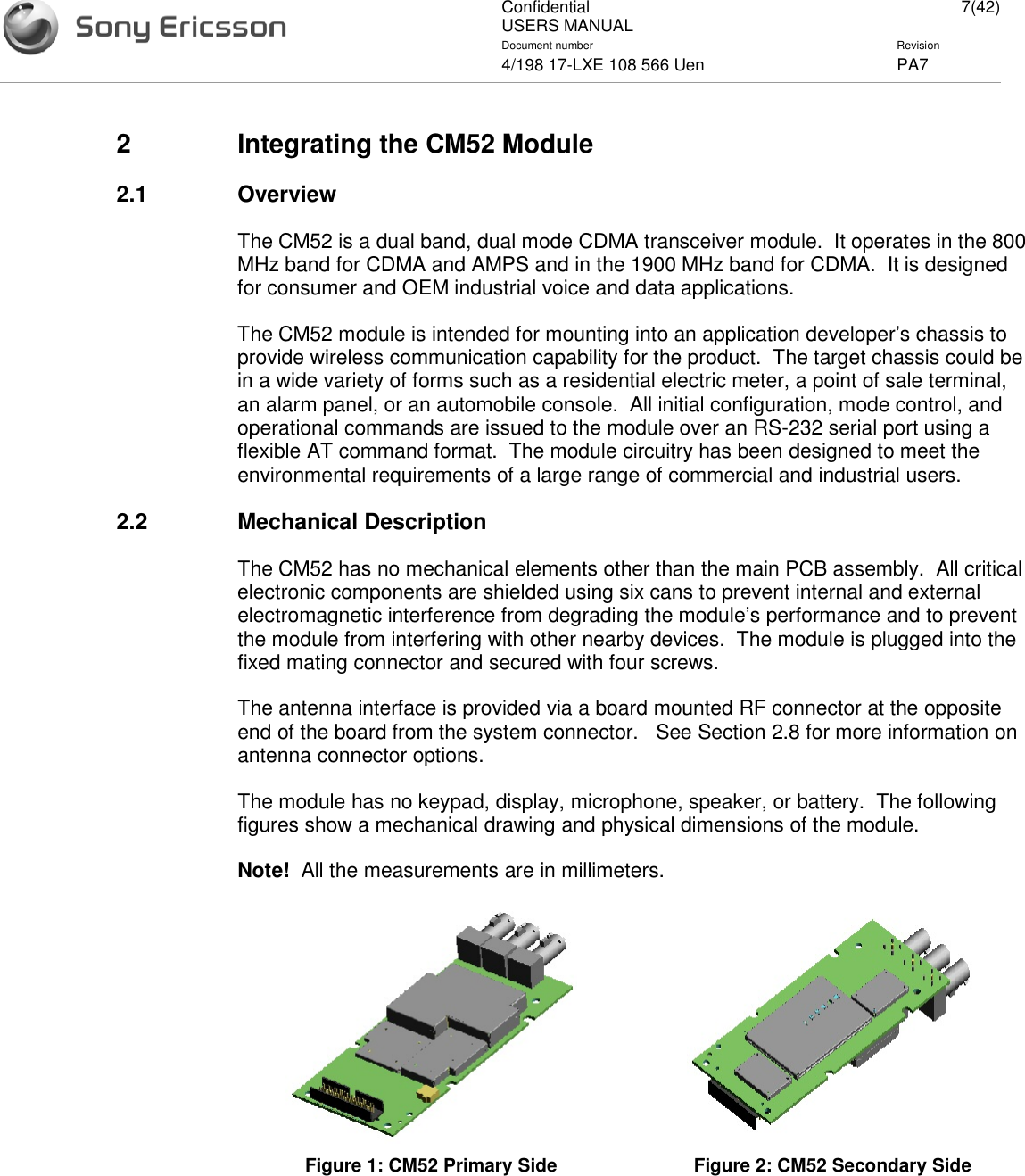 ConfidentialUSERS MANUAL 7(42)Document number Revision4/198 17-LXE 108 566 Uen PA72 Integrating the CM52 Module2.1 OverviewThe CM52 is a dual band, dual mode CDMA transceiver module. It operates in the 800MHz band for CDMA and AMPS and in the 1900 MHz band for CDMA. It is designedfor consumer and OEM industrial voice and data applications.The CM52 module is intended for mounting into an application developer’s chassis toprovide wireless communication capability for the product. The target chassis could bein a wide variety of forms such as a residential electric meter, a point of sale terminal,an alarm panel, or an automobile console. All initial configuration, mode control, andoperational commands are issued to the module over an RS-232 serial port using aflexible AT command format. The module circuitry has been designed to meet theenvironmental requirements of a large range of commercial and industrial users.2.2 Mechanical DescriptionThe CM52 has no mechanical elements other than the main PCB assembly. All criticalelectronic components are shielded using six cans to prevent internal and externalelectromagnetic interference from degrading the module’s performance and to preventthe module from interfering with other nearby devices. The module is plugged into thefixed mating connector and secured with four screws.The antenna interface is provided via a board mounted RF connector at the oppositeend of the board from the system connector. See Section 2.8 for more information onantenna connector options.The module has no keypad, display, microphone, speaker, or battery. The followingfigures show a mechanical drawing and physical dimensions of the module.Note! All the measurements are in millimeters.Figure 1: CM52 Primary Side Figure 2: CM52 Secondary Side