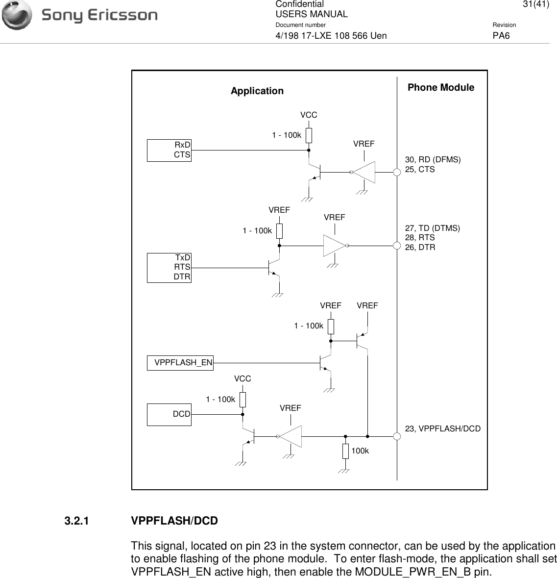 ConfidentialUSERS MANUAL 31(41)Document number Revision4/198 17-LXE 108 566 Uen PA63.2.1 VPPFLASH/DCDThis signal, located on pin 23 in the system connector, can be used by the applicationto enable flashing of the phone module. To enter flash-mode, the application shall setVPPFLASH_EN active high, then enable the MODULE_PWR_EN_B pin.VREF30, RD (DFMS)25, CTS1 - 100kVCCRxDCTSPhone ModuleApplicationVREF27, TD (DTMS)28, RTS26, DTR1 - 100kVREFTxDRTSDTRVREF23, VPPFLASH/DCD1 - 100kVCCDCD100kVREFVPPFLASH_EN1 - 100kVREF