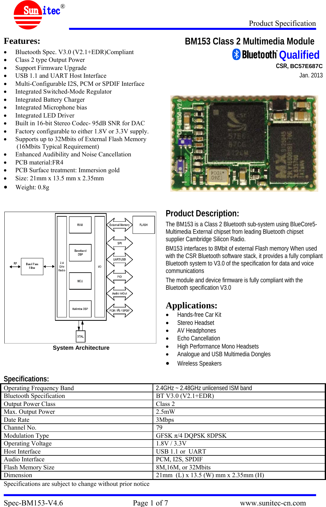 Product Specification Spec-BM153-V4.6                                    Page 1 of 7                                     www.sunitec-cn.com  &reg; Features: &bull; Bluetooth Spec. V3.0 (V2.1+EDR)Compliant &bull; Class 2 type Output Power &bull; Support Firmware Upgrade &bull; USB 1.1 and UART Host Interface &bull; Multi-Configurable I2S, PCM or SPDIF Interface &bull; Integrated Switched-Mode Regulator &bull; Integrated Battery Charger &bull; Integrated Microphone bias &bull; Integrated LED Driver &bull; Built in 16-bit Stereo Codec- 95dB SNR for DAC &bull; Factory configurable to either 1.8V or 3.3V supply. &bull; Supports up to 32Mbits of External Flash Memory (16Mbits Typical Requirement) &bull; Enhanced Audibility and Noise Cancellation  &bull; PCB material:FR4 &bull; PCB Surface treatment: Immersion gold &bull; Size: 21mm x 13.5 mm x 2.35mm &bull; Weight: 0.8g   System Architecture  BM153 Class 2 Multimedia Module                                                                                         CSR, BC57E687C                           Jan. 2013      Product Description: The BM153 is a Class 2 Bluetooth sub-system using BlueCore5-Multimedia External chipset from leading Bluetooth chipset supplier Cambridge Silicon Radio.  BM153 interfaces to 8Mbit of external Flash memory When used with the CSR Bluetooth software stack, it provides a fully compliant Bluetooth system to V3.0 of the specification for data and voice communications  The module and device firmware is fully compliant with the Bluetooth specification V3.0  Applications: &bull; Hands-free Car Kit &bull; Stereo Headset &bull; AV Headphones &bull; Echo Cancellation &bull; High Performance Mono Headsets &bull; Analogue and USB Multimedia Dongles &bull;Wireless Speakers Specifications: Operating Frequency Band  2.4GHz ~ 2.48GHz unlicensed ISM band Bluetooth Specification  BT V3.0 (V2.1+EDR) Output Power Class  Class 2 Max. Output Power  2.5mW Date Rate  3Mbps Channel No.  79 Modulation Type  GFSK &pi;/4 DQPSK 8DPSK Operating Voltage  1.8V / 3.3V Host Interface  USB 1.1 or  UART Audio Interface  PCM, I2S, SPDIF Flash Memory Size  8M,16M, or 32Mbits Dimension  21mm  (L) x 13.5 (W) mm x 2.35mm (H) Specifications are subject to change without prior notice  Qualified 