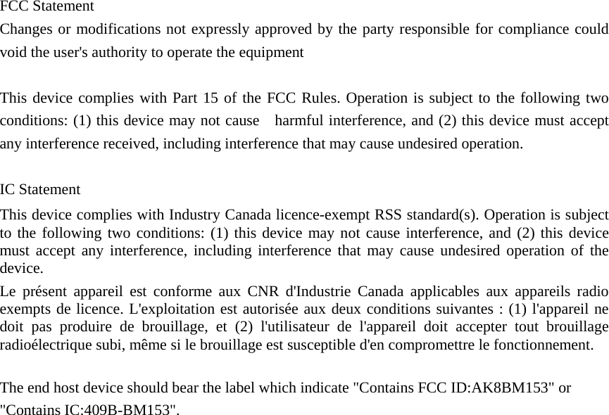   FCC Statement Changes or modifications not expressly approved by the party responsible for compliance could void the user's authority to operate the equipment    This device complies with Part 15 of the FCC Rules. Operation is subject to the following two conditions: (1) this device may not cause    harmful interference, and (2) this device must accept any interference received, including interference that may cause undesired operation.    IC Statement This device complies with Industry Canada licence-exempt RSS standard(s). Operation is subject to the following two conditions: (1) this device may not cause interference, and (2) this device must accept any interference, including interference that may cause undesired operation of the device. Le pr&eacute;sent appareil est conforme aux CNR d'Industrie Canada applicables aux appareils radio exempts de licence. L'exploitation est autoris&eacute;e aux deux conditions suivantes : (1) l'appareil ne doit pas produire de brouillage, et (2) l'utilisateur de l'appareil doit accepter tout brouillage radio&eacute;lectrique subi, m&ecirc;me si le brouillage est susceptible d'en compromettre le fonctionnement.  The end host device should bear the label which indicate "Contains FCC ID:AK8BM153" or "Contains IC:409B-BM153".  