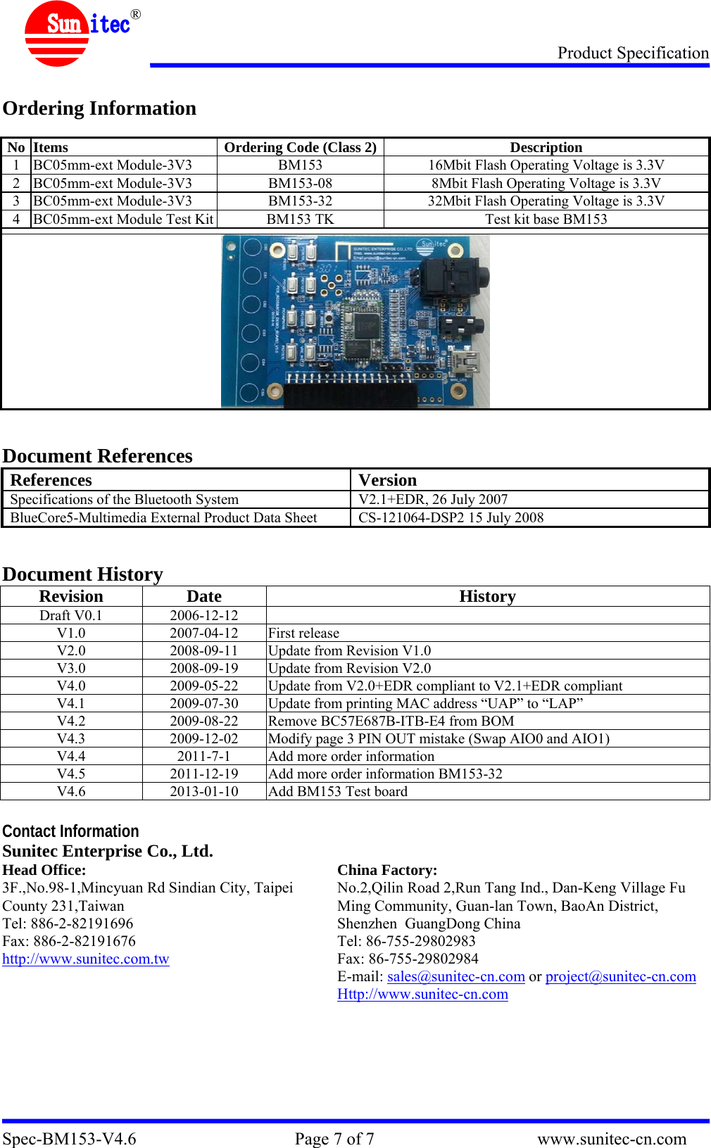 Product Specification Spec-BM153-V4.6                                    Page 7 of 7                                     www.sunitec-cn.com  &reg;  Ordering Information  No  Items  Ordering Code (Class 2) Description 1  BC05mm-ext Module-3V3  BM153  16Mbit Flash Operating Voltage is 3.3V 2  BC05mm-ext Module-3V3  BM153-08  8Mbit Flash Operating Voltage is 3.3V 3  BC05mm-ext Module-3V3  BM153-32  32Mbit Flash Operating Voltage is 3.3V 4  BC05mm-ext Module Test Kit  BM153 TK  Test kit base BM153     Document References References Version Specifications of the Bluetooth System  V2.1+EDR, 26 July 2007 BlueCore5-Multimedia External Product Data Sheet  CS-121064-DSP2 15 July 2008   Document History Revision Date HistoryDraft V0.1  2006-12-12   V1.0 2007-04-12 First release V2.0  2008-09-11  Update from Revision V1.0 V3.0  2008-09-19  Update from Revision V2.0 V4.0  2009-05-22  Update from V2.0+EDR compliant to V2.1+EDR compliant V4.1  2009-07-30  Update from printing MAC address &ldquo;UAP&rdquo; to &ldquo;LAP&rdquo; V4.2  2009-08-22  Remove BC57E687B-ITB-E4 from BOM  V4.3  2009-12-02  Modify page 3 PIN OUT mistake (Swap AIO0 and AIO1) V4.4  2011-7-1  Add more order information V4.5  2011-12-19  Add more order information BM153-32 V4.6  2013-01-10  Add BM153 Test board  Contact Information Sunitec Enterprise Co., Ltd.   Head Office: 3F.,No.98-1,Mincyuan Rd Sindian City, Taipei County 231,Taiwan Tel: 886-2-82191696 Fax: 886-2-82191676 http://www.sunitec.com.tw  China Factory: No.2,Qilin Road 2,Run Tang Ind., Dan-Keng Village Fu Ming Community, Guan-lan Town, BaoAn District, Shenzhen  GuangDong China Tel: 86-755-29802983 Fax: 86-755-29802984 E-mail: sales@sunitec-cn.com or project@sunitec-cn.com Http://www.sunitec-cn.com   