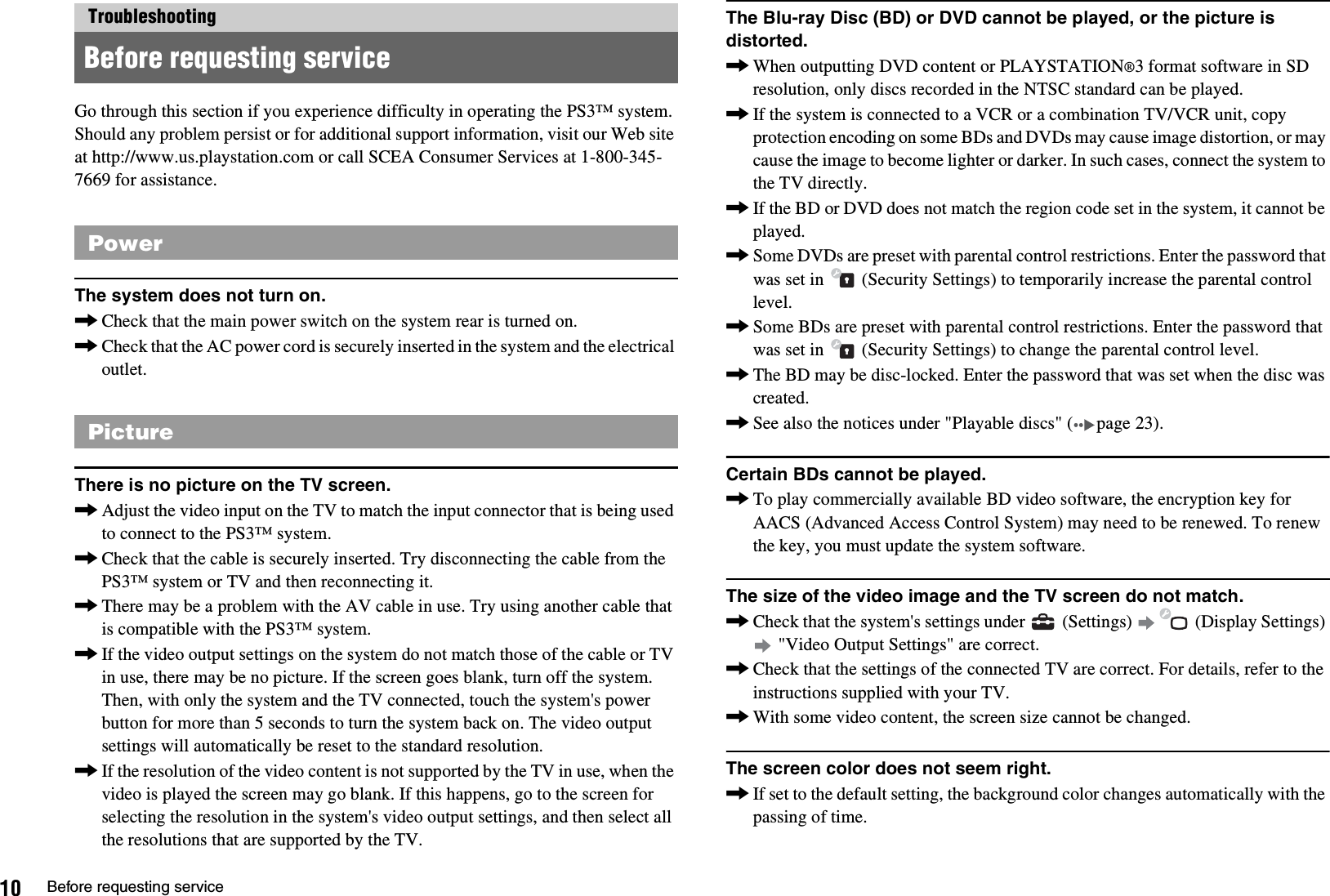 10 Before requesting serviceGo through this section if you experience difficulty in operating the PS3™ system. Should any problem persist or for additional support information, visit our Web site at http://www.us.playstation.com or call SCEA Consumer Services at 1-800-345-7669 for assistance.The system does not turn on.,Check that the main power switch on the system rear is turned on.,Check that the AC power cord is securely inserted in the system and the electrical outlet.There is no picture on the TV screen.,Adjust the video input on the TV to match the input connector that is being used to connect to the PS3™ system.,Check that the cable is securely inserted. Try disconnecting the cable from the PS3™ system or TV and then reconnecting it.,There may be a problem with the AV cable in use. Try using another cable that is compatible with the PS3™ system.,If the video output settings on the system do not match those of the cable or TV in use, there may be no picture. If the screen goes blank, turn off the system. Then, with only the system and the TV connected, touch the system&apos;s power button for more than 5 seconds to turn the system back on. The video output settings will automatically be reset to the standard resolution.,If the resolution of the video content is not supported by the TV in use, when the video is played the screen may go blank. If this happens, go to the screen for selecting the resolution in the system&apos;s video output settings, and then select all the resolutions that are supported by the TV.The Blu-ray Disc (BD) or DVD cannot be played, or the picture is distorted.,When outputting DVD content or PLAYSTATION®3 format software in SD resolution, only discs recorded in the NTSC standard can be played.,If the system is connected to a VCR or a combination TV/VCR unit, copy protection encoding on some BDs and DVDs may cause image distortion, or may cause the image to become lighter or darker. In such cases, connect the system to the TV directly.,If the BD or DVD does not match the region code set in the system, it cannot be played.,Some DVDs are preset with parental control restrictions. Enter the password that was set in   (Security Settings) to temporarily increase the parental control level.,Some BDs are preset with parental control restrictions. Enter the password that was set in   (Security Settings) to change the parental control level.,The BD may be disc-locked. Enter the password that was set when the disc was created.,See also the notices under &quot;Playable discs&quot; ( page 23).Certain BDs cannot be played.,To play commercially available BD video software, the encryption key for AACS (Advanced Access Control System) may need to be renewed. To renew the key, you must update the system software.The size of the video image and the TV screen do not match.,Check that the system&apos;s settings under   (Settings)   (Display Settings)  &quot;Video Output Settings&quot; are correct.,Check that the settings of the connected TV are correct. For details, refer to the instructions supplied with your TV.,With some video content, the screen size cannot be changed.The screen color does not seem right.,If set to the default setting, the background color changes automatically with the passing of time.TroubleshootingBefore requesting servicePowerPicture