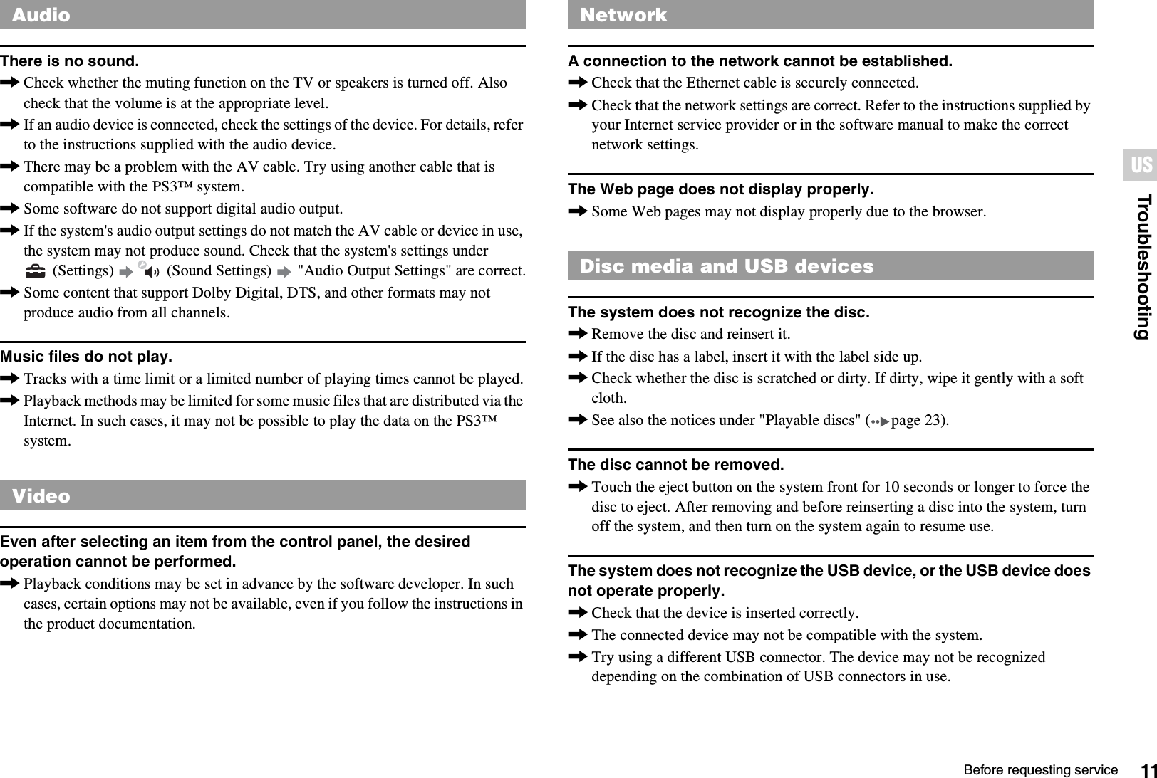 11Before requesting serviceTroubleshootingUSThere is no sound.,Check whether the muting function on the TV or speakers is turned off. Also check that the volume is at the appropriate level.,If an audio device is connected, check the settings of the device. For details, refer to the instructions supplied with the audio device.,There may be a problem with the AV cable. Try using another cable that is compatible with the PS3™ system.,Some software do not support digital audio output.,If the system&apos;s audio output settings do not match the AV cable or device in use, the system may not produce sound. Check that the system&apos;s settings under  (Settings)   (Sound Settings)   &quot;Audio Output Settings&quot; are correct.,Some content that support Dolby Digital, DTS, and other formats may not produce audio from all channels.Music files do not play.,Tracks with a time limit or a limited number of playing times cannot be played.,Playback methods may be limited for some music files that are distributed via the Internet. In such cases, it may not be possible to play the data on the PS3™ system.Even after selecting an item from the control panel, the desired operation cannot be performed.,Playback conditions may be set in advance by the software developer. In such cases, certain options may not be available, even if you follow the instructions in the product documentation.A connection to the network cannot be established.,Check that the Ethernet cable is securely connected.,Check that the network settings are correct. Refer to the instructions supplied by your Internet service provider or in the software manual to make the correct network settings.The Web page does not display properly.,Some Web pages may not display properly due to the browser.The system does not recognize the disc.,Remove the disc and reinsert it.,If the disc has a label, insert it with the label side up.,Check whether the disc is scratched or dirty. If dirty, wipe it gently with a soft cloth.,See also the notices under &quot;Playable discs&quot; ( page 23).The disc cannot be removed.,Touch the eject button on the system front for 10 seconds or longer to force the disc to eject. After removing and before reinserting a disc into the system, turn off the system, and then turn on the system again to resume use.The system does not recognize the USB device, or the USB device does not operate properly.,Check that the device is inserted correctly.,The connected device may not be compatible with the system.,Try using a different USB connector. The device may not be recognized depending on the combination of USB connectors in use.AudioVideoNetworkDisc media and USB devices