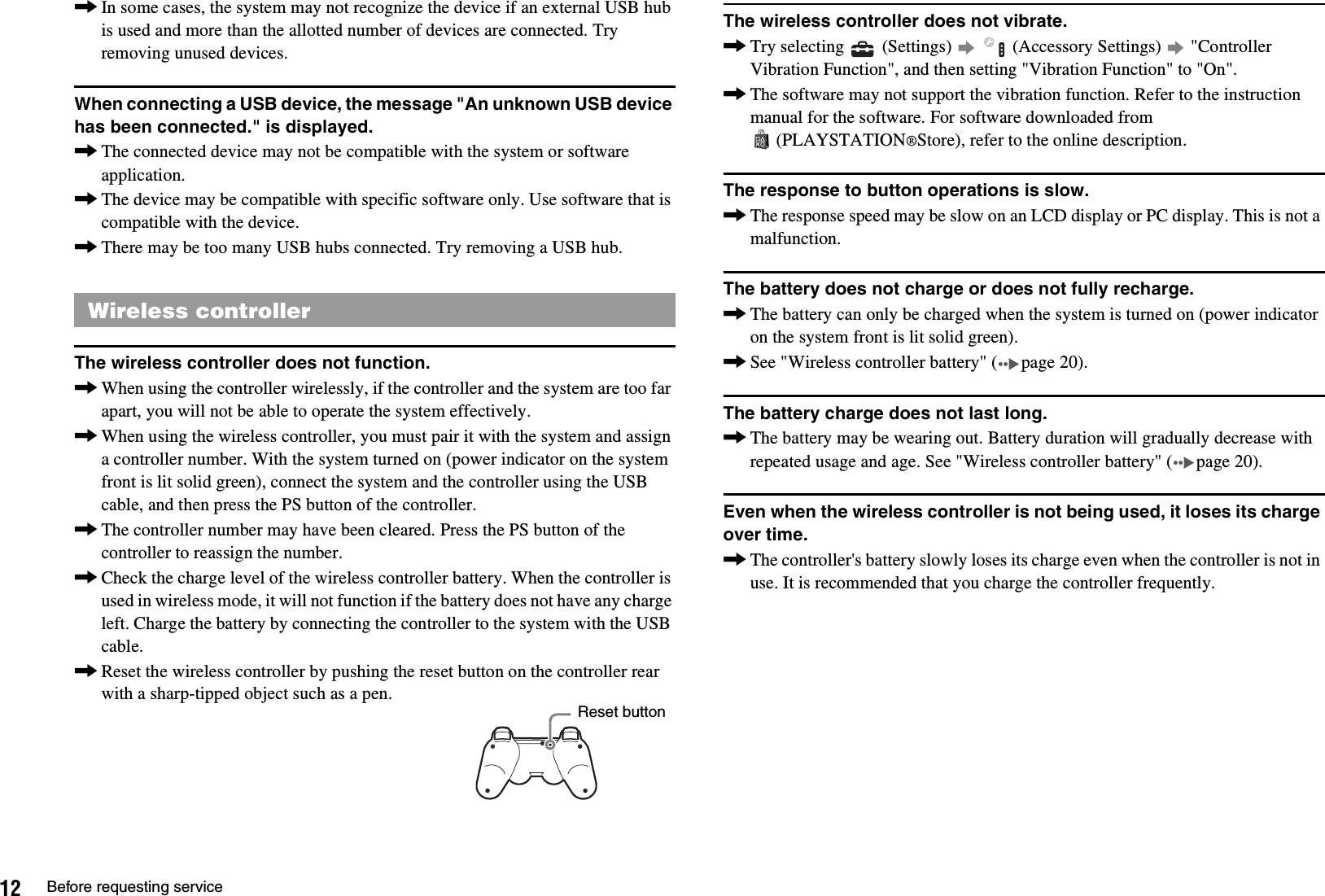 12 Before requesting service,In some cases, the system may not recognize the device if an external USB hub is used and more than the allotted number of devices are connected. Try removing unused devices.When connecting a USB device, the message &quot;An unknown USB device has been connected.&quot; is displayed.,The connected device may not be compatible with the system or software application.,The device may be compatible with specific software only. Use software that is compatible with the device.,There may be too many USB hubs connected. Try removing a USB hub.The wireless controller does not function.,When using the controller wirelessly, if the controller and the system are too far apart, you will not be able to operate the system effectively.,When using the wireless controller, you must pair it with the system and assign a controller number. With the system turned on (power indicator on the system front is lit solid green), connect the system and the controller using the USB cable, and then press the PS button of the controller.,The controller number may have been cleared. Press the PS button of the controller to reassign the number.,Check the charge level of the wireless controller battery. When the controller is used in wireless mode, it will not function if the battery does not have any charge left. Charge the battery by connecting the controller to the system with the USB cable.,Reset the wireless controller by pushing the reset button on the controller rear with a sharp-tipped object such as a pen.The wireless controller does not vibrate.,Try selecting   (Settings)     (Accessory Settings)   &quot;Controller Vibration Function&quot;, and then setting &quot;Vibration Function&quot; to &quot;On&quot;.,The software may not support the vibration function. Refer to the instruction manual for the software. For software downloaded from (PLAYSTATION®Store), refer to the online description.The response to button operations is slow.,The response speed may be slow on an LCD display or PC display. This is not a malfunction.The battery does not charge or does not fully recharge.,The battery can only be charged when the system is turned on (power indicator on the system front is lit solid green).,See &quot;Wireless controller battery&quot; ( page 20).The battery charge does not last long.,The battery may be wearing out. Battery duration will gradually decrease with repeated usage and age. See &quot;Wireless controller battery&quot; ( page 20).Even when the wireless controller is not being used, it loses its charge over time.,The controller&apos;s battery slowly loses its charge even when the controller is not in use. It is recommended that you charge the controller frequently.Wireless controllerReset button
