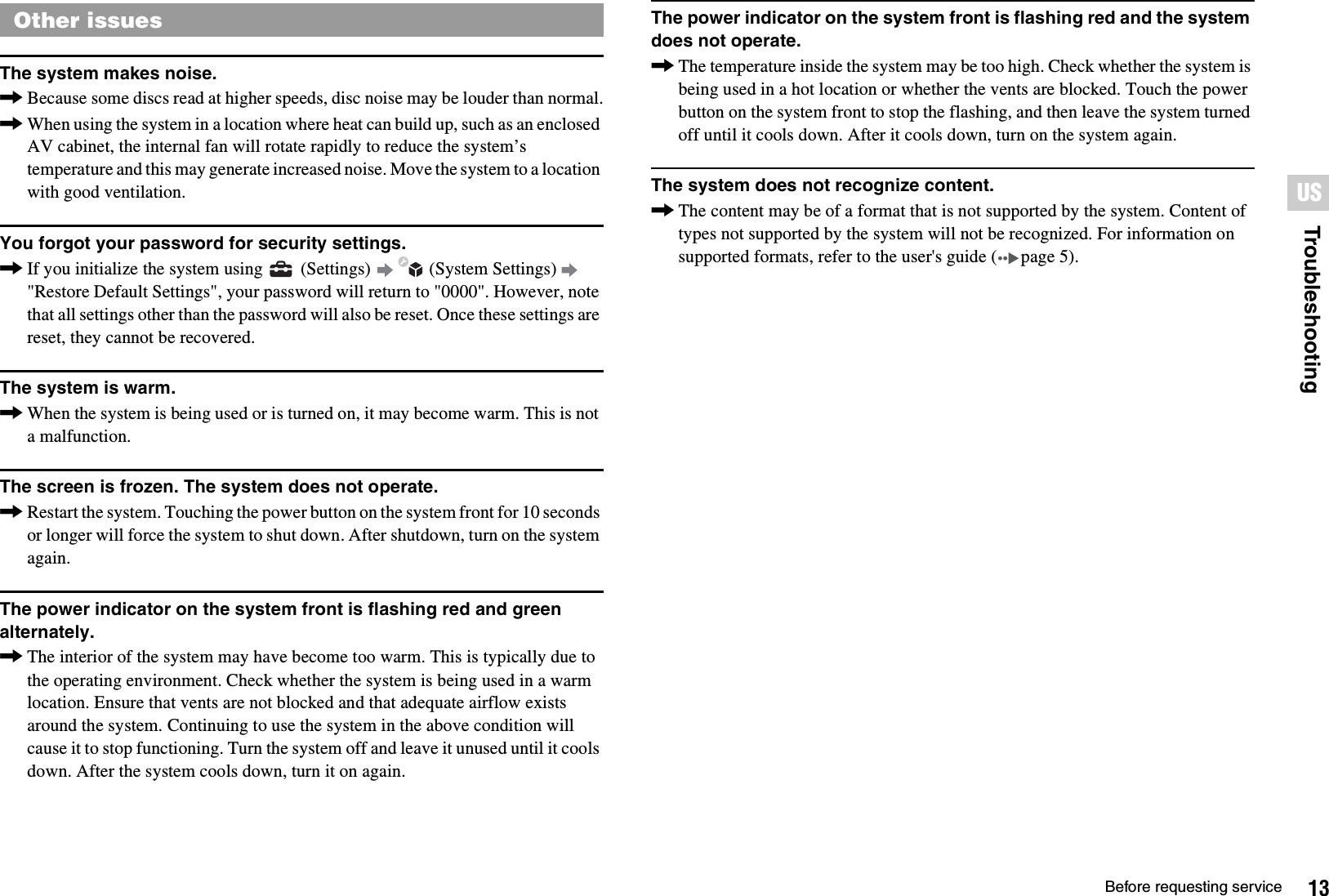 13Before requesting serviceTroubleshootingUSThe system makes noise.,Because some discs read at higher speeds, disc noise may be louder than normal.,When using the system in a location where heat can build up, such as an enclosed AV cabinet, the internal fan will rotate rapidly to reduce the system’s temperature and this may generate increased noise. Move the system to a location with good ventilation.You forgot your password for security settings.,If you initialize the system using   (Settings)   (System Settings)   &quot;Restore Default Settings&quot;, your password will return to &quot;0000&quot;. However, note that all settings other than the password will also be reset. Once these settings are reset, they cannot be recovered.The system is warm.,When the system is being used or is turned on, it may become warm. This is not a malfunction.The screen is frozen. The system does not operate.,Restart the system. Touching the power button on the system front for 10 seconds or longer will force the system to shut down. After shutdown, turn on the system again.The power indicator on the system front is flashing red and green alternately.,The interior of the system may have become too warm. This is typically due to the operating environment. Check whether the system is being used in a warm location. Ensure that vents are not blocked and that adequate airflow exists around the system. Continuing to use the system in the above condition will cause it to stop functioning. Turn the system off and leave it unused until it cools down. After the system cools down, turn it on again.The power indicator on the system front is flashing red and the system does not operate.,The temperature inside the system may be too high. Check whether the system is being used in a hot location or whether the vents are blocked. Touch the power button on the system front to stop the flashing, and then leave the system turned off until it cools down. After it cools down, turn on the system again.The system does not recognize content.,The content may be of a format that is not supported by the system. Content of types not supported by the system will not be recognized. For information on supported formats, refer to the user&apos;s guide ( page 5).Other issues