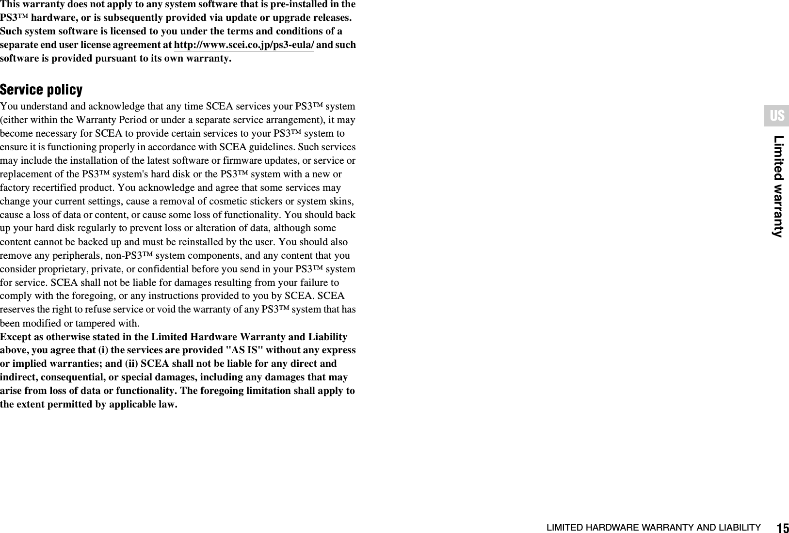 15LIMITED HARDWARE WARRANTY AND LIABILITYLimited warrantyUSThis warranty does not apply to any system software that is pre-installed in the PS3™ hardware, or is subsequently provided via update or upgrade releases. Such system software is licensed to you under the terms and conditions of a separate end user license agreement at http://www.scei.co.jp/ps3-eula/ and such software is provided pursuant to its own warranty.Service policyYou understand and acknowledge that any time SCEA services your PS3™ system (either within the Warranty Period or under a separate service arrangement), it may become necessary for SCEA to provide certain services to your PS3™ system to ensure it is functioning properly in accordance with SCEA guidelines. Such services may include the installation of the latest software or firmware updates, or service or replacement of the PS3™ system&apos;s hard disk or the PS3™ system with a new or factory recertified product. You acknowledge and agree that some services may change your current settings, cause a removal of cosmetic stickers or system skins, cause a loss of data or content, or cause some loss of functionality. You should back up your hard disk regularly to prevent loss or alteration of data, although some content cannot be backed up and must be reinstalled by the user. You should also remove any peripherals, non-PS3™ system components, and any content that you consider proprietary, private, or confidential before you send in your PS3™ system for service. SCEA shall not be liable for damages resulting from your failure to comply with the foregoing, or any instructions provided to you by SCEA. SCEA reserves the right to refuse service or void the warranty of any PS3™ system that has been modified or tampered with.Except as otherwise stated in the Limited Hardware Warranty and Liability above, you agree that (i) the services are provided &quot;AS IS&quot; without any express or implied warranties; and (ii) SCEA shall not be liable for any direct and indirect, consequential, or special damages, including any damages that may arise from loss of data or functionality. The foregoing limitation shall apply to the extent permitted by applicable law.