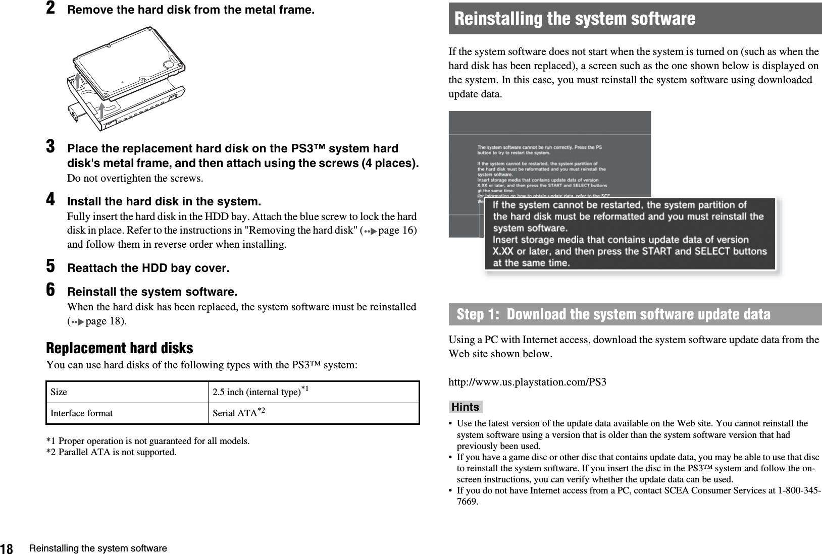 18 Reinstalling the system software2Remove the hard disk from the metal frame.3Place the replacement hard disk on the PS3™ system hard disk&apos;s metal frame, and then attach using the screws (4 places).Do not overtighten the screws.4Install the hard disk in the system.Fully insert the hard disk in the HDD bay. Attach the blue screw to lock the hard disk in place. Refer to the instructions in &quot;Removing the hard disk&quot; ( page 16) and follow them in reverse order when installing.5Reattach the HDD bay cover.6Reinstall the system software.When the hard disk has been replaced, the system software must be reinstalled (page18).Replacement hard disksYou can use hard disks of the following types with the PS3™ system:*1 Proper operation is not guaranteed for all models.*2 Parallel ATA is not supported.If the system software does not start when the system is turned on (such as when the hard disk has been replaced), a screen such as the one shown below is displayed on the system. In this case, you must reinstall the system software using downloaded update data.Using a PC with Internet access, download the system software update data from the Web site shown below.http://www.us.playstation.com/PS3Hints• Use the latest version of the update data available on the Web site. You cannot reinstall the system software using a version that is older than the system software version that had previously been used.• If you have a game disc or other disc that contains update data, you may be able to use that disc to reinstall the system software. If you insert the disc in the PS3™ system and follow the on-screen instructions, you can verify whether the update data can be used.• If you do not have Internet access from a PC, contact SCEA Consumer Services at 1-800-345-7669.Size 2.5 inch (internal type)*1Interface format Serial ATA*2Reinstalling the system softwareStep 1:  Download the system software update data