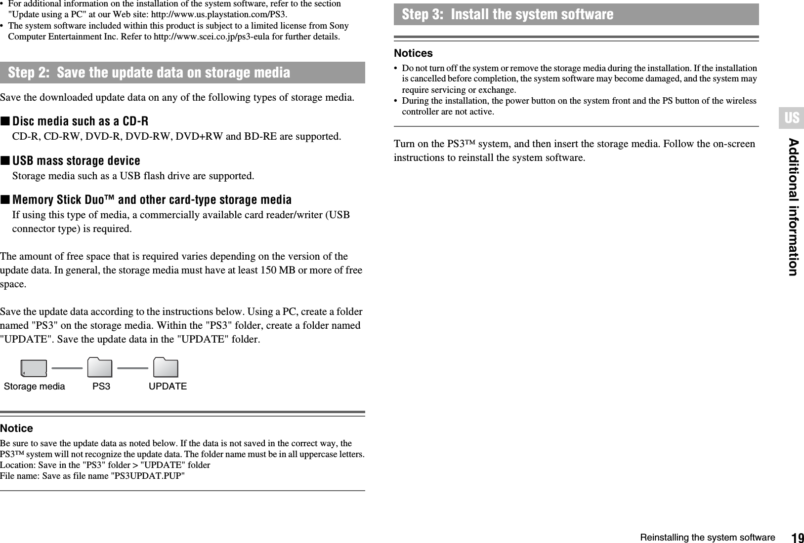 19Reinstalling the system softwareAdditional informationUS• For additional information on the installation of the system software, refer to the section &quot;Update using a PC&quot; at our Web site: http://www.us.playstation.com/PS3.• The system software included within this product is subject to a limited license from Sony Computer Entertainment Inc. Refer to http://www.scei.co.jp/ps3-eula for further details.Save the downloaded update data on any of the following types of storage media.xDisc media such as a CD-RCD-R, CD-RW, DVD-R, DVD-RW, DVD+RW and BD-RE are supported.xUSB mass storage deviceStorage media such as a USB flash drive are supported.xMemory Stick Duo™ and other card-type storage mediaIf using this type of media, a commercially available card reader/writer (USB connector type) is required.The amount of free space that is required varies depending on the version of the update data. In general, the storage media must have at least 150 MB or more of free space.Save the update data according to the instructions below. Using a PC, create a folder named &quot;PS3&quot; on the storage media. Within the &quot;PS3&quot; folder, create a folder named &quot;UPDATE&quot;. Save the update data in the &quot;UPDATE&quot; folder.NoticeBe sure to save the update data as noted below. If the data is not saved in the correct way, the PS3™ system will not recognize the update data. The folder name must be in all uppercase letters.Location: Save in the &quot;PS3&quot; folder &gt; &quot;UPDATE&quot; folderFile name: Save as file name &quot;PS3UPDAT.PUP&quot;Notices• Do not turn off the system or remove the storage media during the installation. If the installation is cancelled before completion, the system software may become damaged, and the system may require servicing or exchange.• During the installation, the power button on the system front and the PS button of the wireless controller are not active.Turn on the PS3™ system, and then insert the storage media. Follow the on-screen instructions to reinstall the system software.Step 2:  Save the update data on storage mediaStorage media PS3 UPDATEStep 3:  Install the system software