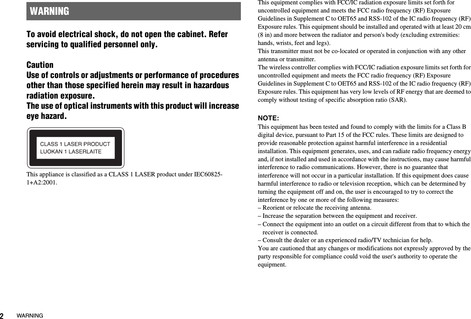 2WARNINGTo avoid electrical shock, do not open the cabinet. Refer servicing to qualified personnel only.CautionUse of controls or adjustments or performance of procedures other than those specified herein may result in hazardous radiation exposure.The use of optical instruments with this product will increase eye hazard.This appliance is classified as a CLASS 1 LASER product under IEC60825-1+A2:2001.This equipment complies with FCC/IC radiation exposure limits set forth for uncontrolled equipment and meets the FCC radio frequency (RF) Exposure Guidelines in Supplement C to OET65 and RSS-102 of the IC radio frequency (RF) Exposure rules. This equipment should be installed and operated with at least 20 cm (8 in) and more between the radiator and person&apos;s body (excluding extremities: hands, wrists, feet and legs). This transmitter must not be co-located or operated in conjunction with any other antenna or transmitter.The wireless controller complies with FCC/IC radiation exposure limits set forth for uncontrolled equipment and meets the FCC radio frequency (RF) Exposure Guidelines in Supplement C to OET65 and RSS-102 of the IC radio frequency (RF) Exposure rules. This equipment has very low levels of RF energy that are deemed to comply without testing of specific absorption ratio (SAR).NOTE:This equipment has been tested and found to comply with the limits for a Class B digital device, pursuant to Part 15 of the FCC rules. These limits are designed to provide reasonable protection against harmful interference in a residential installation. This equipment generates, uses, and can radiate radio frequency energy and, if not installed and used in accordance with the instructions, may cause harmful interference to radio communications. However, there is no guarantee that interference will not occur in a particular installation. If this equipment does cause harmful interference to radio or television reception, which can be determined by turning the equipment off and on, the user is encouraged to try to correct the interference by one or more of the following measures:– Reorient or relocate the receiving antenna.– Increase the separation between the equipment and receiver.– Connect the equipment into an outlet on a circuit different from that to which the receiver is connected.– Consult the dealer or an experienced radio/TV technician for help.You are cautioned that any changes or modifications not expressly approved by the party responsible for compliance could void the user&apos;s authority to operate the equipment.WARNING