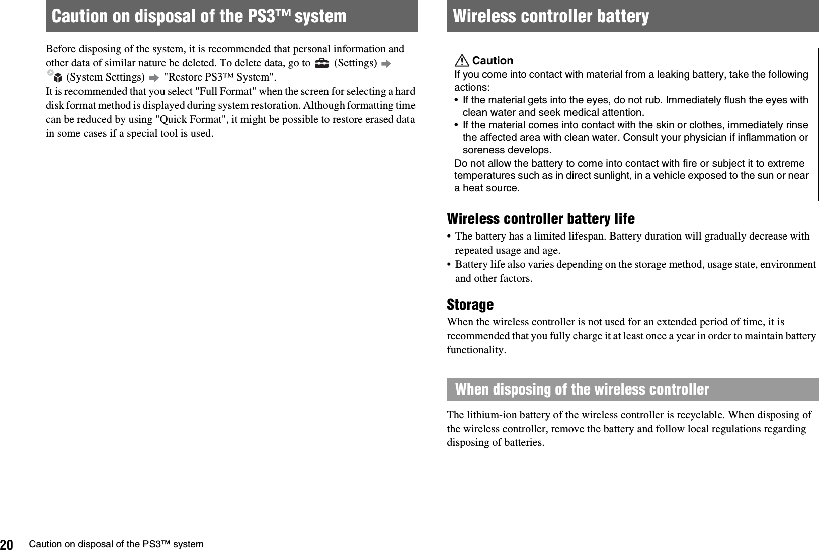 20 Caution on disposal of the PS3™ systemBefore disposing of the system, it is recommended that personal information and other data of similar nature be deleted. To delete data, go to   (Settings)  (System Settings)   &quot;Restore PS3™ System&quot;.It is recommended that you select &quot;Full Format&quot; when the screen for selecting a hard disk format method is displayed during system restoration. Although formatting time can be reduced by using &quot;Quick Format&quot;, it might be possible to restore erased data in some cases if a special tool is used.Wireless controller battery life• The battery has a limited lifespan. Battery duration will gradually decrease with repeated usage and age.• Battery life also varies depending on the storage method, usage state, environment and other factors.StorageWhen the wireless controller is not used for an extended period of time, it is recommended that you fully charge it at least once a year in order to maintain battery functionality.The lithium-ion battery of the wireless controller is recyclable. When disposing of the wireless controller, remove the battery and follow local regulations regarding disposing of batteries.Caution on disposal of the PS3™ system Wireless controller batteryCautionIf you come into contact with material from a leaking battery, take the following actions: • If the material gets into the eyes, do not rub. Immediately flush the eyes with clean water and seek medical attention. • If the material comes into contact with the skin or clothes, immediately rinse the affected area with clean water. Consult your physician if inflammation or soreness develops.Do not allow the battery to come into contact with fire or subject it to extreme temperatures such as in direct sunlight, in a vehicle exposed to the sun or near a heat source.When disposing of the wireless controller