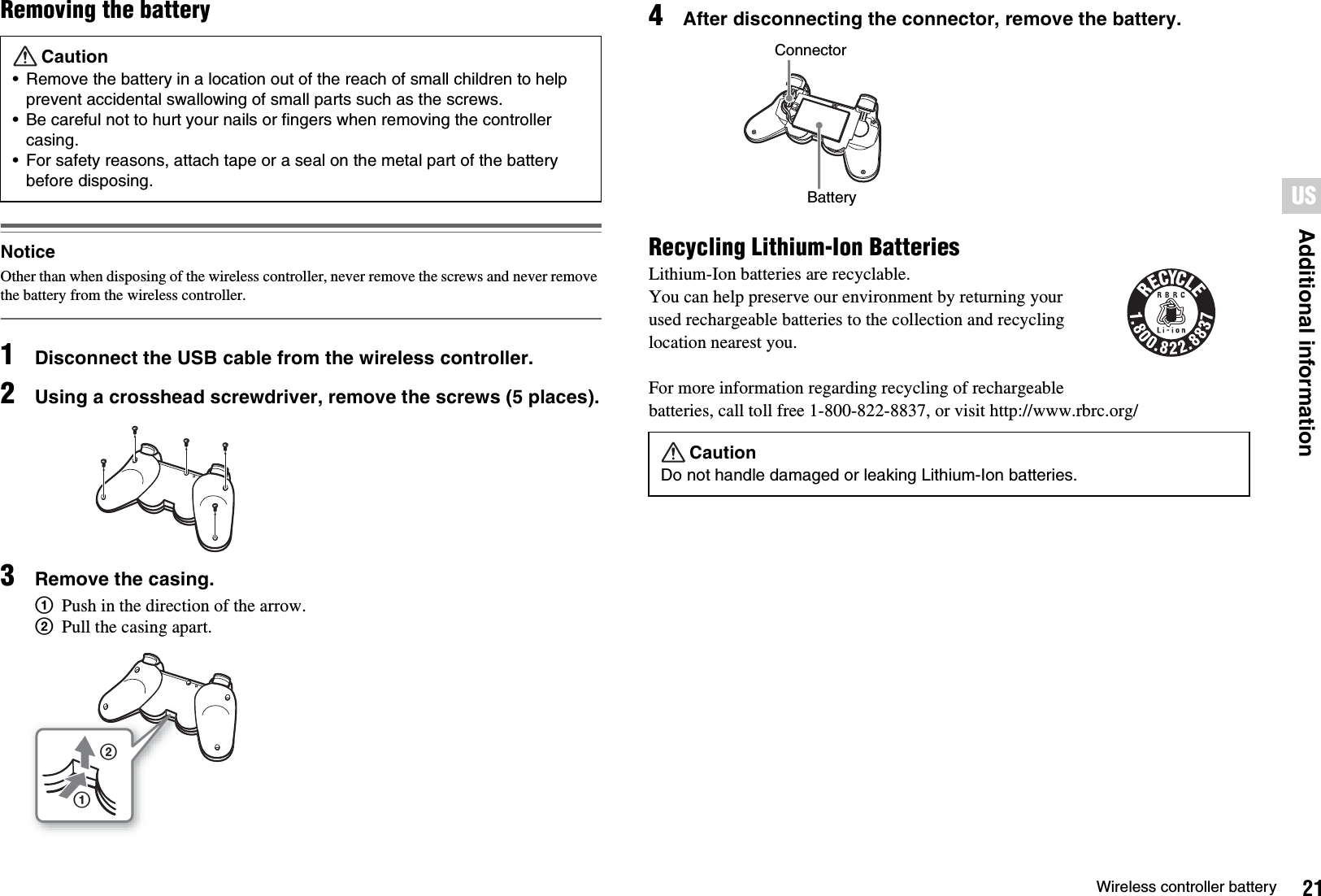 21Wireless controller batteryAdditional informationUSRemoving the batteryNoticeOther than when disposing of the wireless controller, never remove the screws and never remove the battery from the wireless controller.1Disconnect the USB cable from the wireless controller.2Using a crosshead screwdriver, remove the screws (5 places).3Remove the casing.1Push in the direction of the arrow.2Pull the casing apart.4After disconnecting the connector, remove the battery.Recycling Lithium-Ion BatteriesLithium-Ion batteries are recyclable.You can help preserve our environment by returning your used rechargeable batteries to the collection and recycling location nearest you.For more information regarding recycling of rechargeable batteries, call toll free 1-800-822-8837, or visit http://www.rbrc.org/Caution• Remove the battery in a location out of the reach of small children to help prevent accidental swallowing of small parts such as the screws.• Be careful not to hurt your nails or fingers when removing the controller casing.• For safety reasons, attach tape or a seal on the metal part of the battery before disposing.12CautionDo not handle damaged or leaking Lithium-Ion batteries.ConnectorBattery