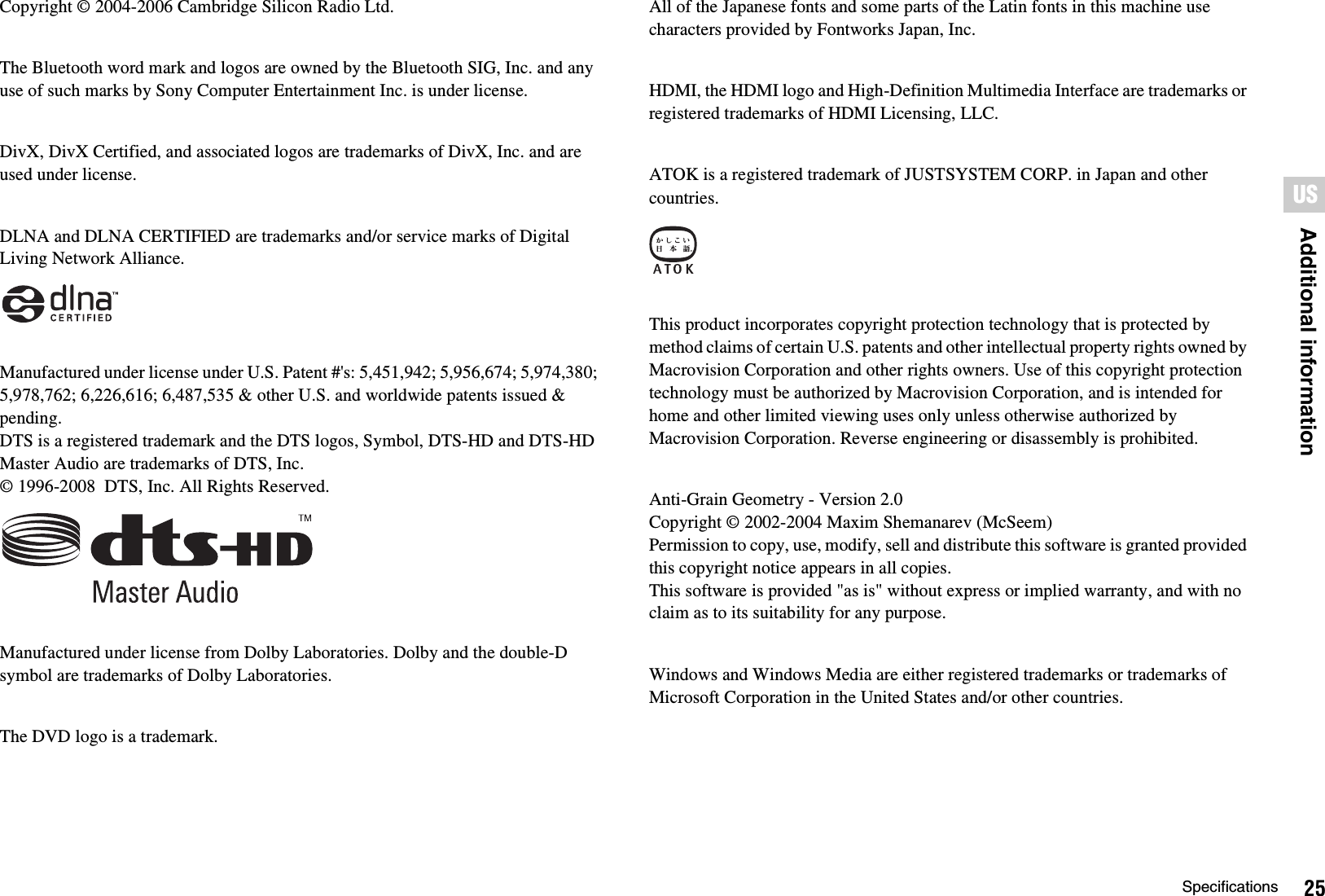 25SpecificationsAdditional informationUSCopyright © 2004-2006 Cambridge Silicon Radio Ltd.The Bluetooth word mark and logos are owned by the Bluetooth SIG, Inc. and any use of such marks by Sony Computer Entertainment Inc. is under license.DivX, DivX Certified, and associated logos are trademarks of DivX, Inc. and are used under license.DLNA and DLNA CERTIFIED are trademarks and/or service marks of Digital Living Network Alliance.Manufactured under license under U.S. Patent #&apos;s: 5,451,942; 5,956,674; 5,974,380; 5,978,762; 6,226,616; 6,487,535 &amp; other U.S. and worldwide patents issued &amp; pending. DTS is a registered trademark and the DTS logos, Symbol, DTS-HD and DTS-HD Master Audio are trademarks of DTS, Inc. © 1996-2008  DTS, Inc. All Rights Reserved.Manufactured under license from Dolby Laboratories. Dolby and the double-D symbol are trademarks of Dolby Laboratories.The DVD logo is a trademark.All of the Japanese fonts and some parts of the Latin fonts in this machine use characters provided by Fontworks Japan, Inc.HDMI, the HDMI logo and High-Definition Multimedia Interface are trademarks or registered trademarks of HDMI Licensing, LLC.ATOK is a registered trademark of JUSTSYSTEM CORP. in Japan and other countries.This product incorporates copyright protection technology that is protected by method claims of certain U.S. patents and other intellectual property rights owned by Macrovision Corporation and other rights owners. Use of this copyright protection technology must be authorized by Macrovision Corporation, and is intended for home and other limited viewing uses only unless otherwise authorized by Macrovision Corporation. Reverse engineering or disassembly is prohibited.Anti-Grain Geometry - Version 2.0Copyright © 2002-2004 Maxim Shemanarev (McSeem)Permission to copy, use, modify, sell and distribute this software is granted provided this copyright notice appears in all copies.This software is provided &quot;as is&quot; without express or implied warranty, and with no claim as to its suitability for any purpose.Windows and Windows Media are either registered trademarks or trademarks of Microsoft Corporation in the United States and/or other countries.