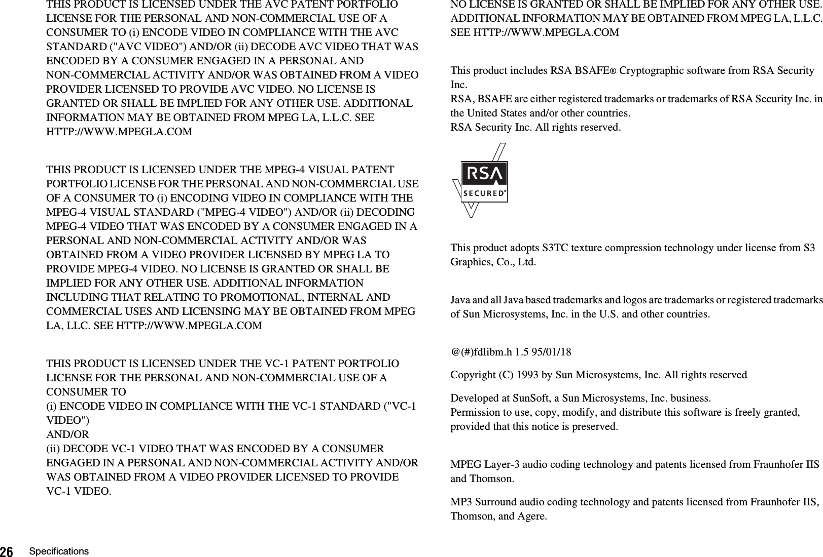 26 SpecificationsTHIS PRODUCT IS LICENSED UNDER THE AVC PATENT PORTFOLIO LICENSE FOR THE PERSONAL AND NON-COMMERCIAL USE OF A CONSUMER TO (i) ENCODE VIDEO IN COMPLIANCE WITH THE AVC STANDARD (&quot;AVC VIDEO&quot;) AND/OR (ii) DECODE AVC VIDEO THAT WAS ENCODED BY A CONSUMER ENGAGED IN A PERSONAL ANDNON-COMMERCIAL ACTIVITY AND/OR WAS OBTAINED FROM A VIDEO PROVIDER LICENSED TO PROVIDE AVC VIDEO. NO LICENSE IS GRANTED OR SHALL BE IMPLIED FOR ANY OTHER USE. ADDITIONAL INFORMATION MAY BE OBTAINED FROM MPEG LA, L.L.C. SEEHTTP://WWW.MPEGLA.COMTHIS PRODUCT IS LICENSED UNDER THE MPEG-4 VISUAL PATENT PORTFOLIO LICENSE FOR THE PERSONAL AND NON-COMMERCIAL USE OF A CONSUMER TO (i) ENCODING VIDEO IN COMPLIANCE WITH THE MPEG-4 VISUAL STANDARD (&quot;MPEG-4 VIDEO&quot;) AND/OR (ii) DECODING MPEG-4 VIDEO THAT WAS ENCODED BY A CONSUMER ENGAGED IN A PERSONAL AND NON-COMMERCIAL ACTIVITY AND/OR WAS OBTAINED FROM A VIDEO PROVIDER LICENSED BY MPEG LA TO PROVIDE MPEG-4 VIDEO. NO LICENSE IS GRANTED OR SHALL BE IMPLIED FOR ANY OTHER USE. ADDITIONAL INFORMATION INCLUDING THAT RELATING TO PROMOTIONAL, INTERNAL AND COMMERCIAL USES AND LICENSING MAY BE OBTAINED FROM MPEG LA, LLC. SEE HTTP://WWW.MPEGLA.COMTHIS PRODUCT IS LICENSED UNDER THE VC-1 PATENT PORTFOLIO LICENSE FOR THE PERSONAL AND NON-COMMERCIAL USE OF A CONSUMER TO (i) ENCODE VIDEO IN COMPLIANCE WITH THE VC-1 STANDARD (&quot;VC-1 VIDEO&quot;) AND/OR(ii) DECODE VC-1 VIDEO THAT WAS ENCODED BY A CONSUMER ENGAGED IN A PERSONAL AND NON-COMMERCIAL ACTIVITY AND/OR WAS OBTAINED FROM A VIDEO PROVIDER LICENSED TO PROVIDE VC-1 VIDEO. NO LICENSE IS GRANTED OR SHALL BE IMPLIED FOR ANY OTHER USE. ADDITIONAL INFORMATION MAY BE OBTAINED FROM MPEG LA, L.L.C. SEE HTTP://WWW.MPEGLA.COMThis product includes RSA BSAFE® Cryptographic software from RSA Security Inc. RSA, BSAFE are either registered trademarks or trademarks of RSA Security Inc. in the United States and/or other countries.RSA Security Inc. All rights reserved.This product adopts S3TC texture compression technology under license from S3 Graphics, Co., Ltd.Java and all Java based trademarks and logos are trademarks or registered trademarks of Sun Microsystems, Inc. in the U.S. and other countries.@(#)fdlibm.h 1.5 95/01/18Copyright (C) 1993 by Sun Microsystems, Inc. All rights reservedDeveloped at SunSoft, a Sun Microsystems, Inc. business.Permission to use, copy, modify, and distribute this software is freely granted, provided that this notice is preserved.MPEG Layer-3 audio coding technology and patents licensed from Fraunhofer IIS and Thomson.MP3 Surround audio coding technology and patents licensed from Fraunhofer IIS, Thomson, and Agere.