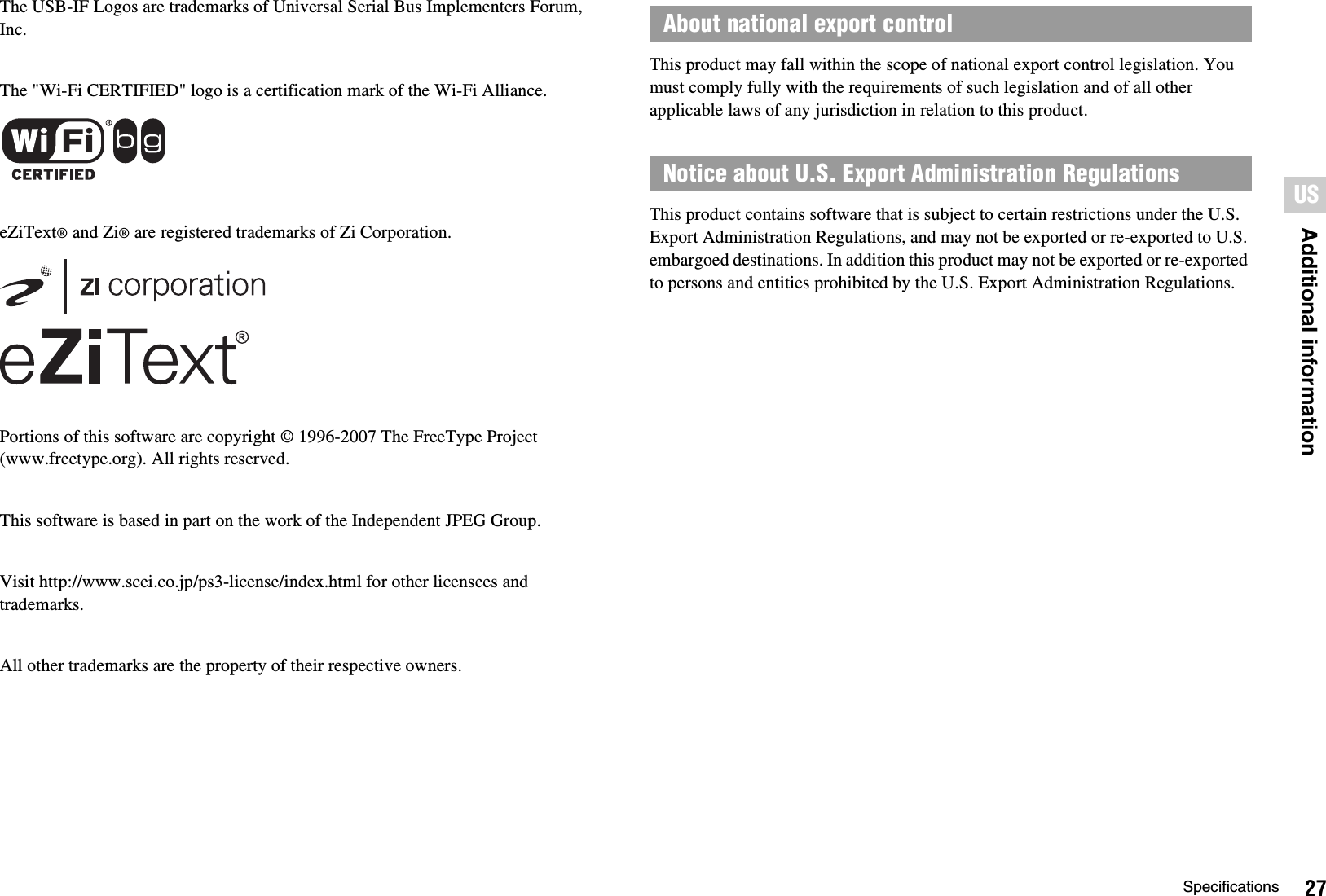 27SpecificationsAdditional informationUSThe USB-IF Logos are trademarks of Universal Serial Bus Implementers Forum, Inc.The &quot;Wi-Fi CERTIFIED&quot; logo is a certification mark of the Wi-Fi Alliance.eZiText® and Zi® are registered trademarks of Zi Corporation.Portions of this software are copyright © 1996-2007 The FreeType Project (www.freetype.org). All rights reserved.This software is based in part on the work of the Independent JPEG Group.Visit http://www.scei.co.jp/ps3-license/index.html for other licensees and trademarks.All other trademarks are the property of their respective owners.This product may fall within the scope of national export control legislation. You must comply fully with the requirements of such legislation and of all other applicable laws of any jurisdiction in relation to this product.This product contains software that is subject to certain restrictions under the U.S. Export Administration Regulations, and may not be exported or re-exported to U.S. embargoed destinations. In addition this product may not be exported or re-exported to persons and entities prohibited by the U.S. Export Administration Regulations.About national export controlNotice about U.S. Export Administration Regulations