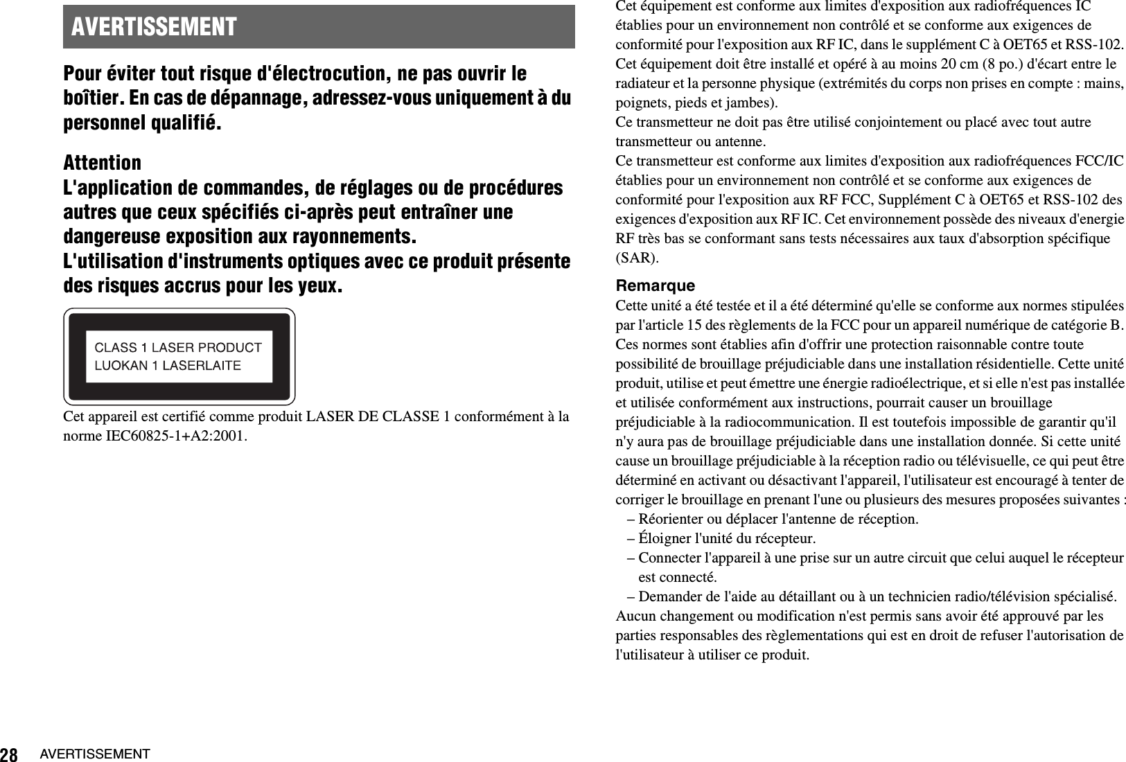 28 AVERTISSEMENTPour éviter tout risque d&apos;électrocution, ne pas ouvrir le boîtier. En cas de dépannage, adressez-vous uniquement à du personnel qualifié.AttentionL&apos;application de commandes, de réglages ou de procédures autres que ceux spécifiés ci-après peut entraîner une dangereuse exposition aux rayonnements.L&apos;utilisation d&apos;instruments optiques avec ce produit présente des risques accrus pour les yeux.Cet appareil est certifié comme produit LASER DE CLASSE 1 conformément à la norme IEC60825-1+A2:2001.Cet équipement est conforme aux limites d&apos;exposition aux radiofréquences IC établies pour un environnement non contrôlé et se conforme aux exigences de conformité pour l&apos;exposition aux RF IC, dans le supplément C à OET65 et RSS-102. Cet équipement doit être installé et opéré à au moins 20 cm (8 po.) d&apos;écart entre le radiateur et la personne physique (extrémités du corps non prises en compte : mains, poignets, pieds et jambes).Ce transmetteur ne doit pas être utilisé conjointement ou placé avec tout autre transmetteur ou antenne.Ce transmetteur est conforme aux limites d&apos;exposition aux radiofréquences FCC/IC établies pour un environnement non contrôlé et se conforme aux exigences de conformité pour l&apos;exposition aux RF FCC, Supplément C à OET65 et RSS-102 des exigences d&apos;exposition aux RF IC. Cet environnement possède des niveaux d&apos;energie RF très bas se conformant sans tests nécessaires aux taux d&apos;absorption spécifique (SAR).RemarqueCette unité a été testée et il a été déterminé qu&apos;elle se conforme aux normes stipulées par l&apos;article 15 des règlements de la FCC pour un appareil numérique de catégorie B. Ces normes sont établies afin d&apos;offrir une protection raisonnable contre toute possibilité de brouillage préjudiciable dans une installation résidentielle. Cette unité produit, utilise et peut émettre une énergie radioélectrique, et si elle n&apos;est pas installée et utilisée conformément aux instructions, pourrait causer un brouillage préjudiciable à la radiocommunication. Il est toutefois impossible de garantir qu&apos;il n&apos;y aura pas de brouillage préjudiciable dans une installation donnée. Si cette unité cause un brouillage préjudiciable à la réception radio ou télévisuelle, ce qui peut être déterminé en activant ou désactivant l&apos;appareil, l&apos;utilisateur est encouragé à tenter de corriger le brouillage en prenant l&apos;une ou plusieurs des mesures proposées suivantes :– Réorienter ou déplacer l&apos;antenne de réception.– Éloigner l&apos;unité du récepteur.– Connecter l&apos;appareil à une prise sur un autre circuit que celui auquel le récepteur est connecté.– Demander de l&apos;aide au détaillant ou à un technicien radio/télévision spécialisé.Aucun changement ou modification n&apos;est permis sans avoir été approuvé par les parties responsables des règlementations qui est en droit de refuser l&apos;autorisation de l&apos;utilisateur à utiliser ce produit.AVERTISSEMENT