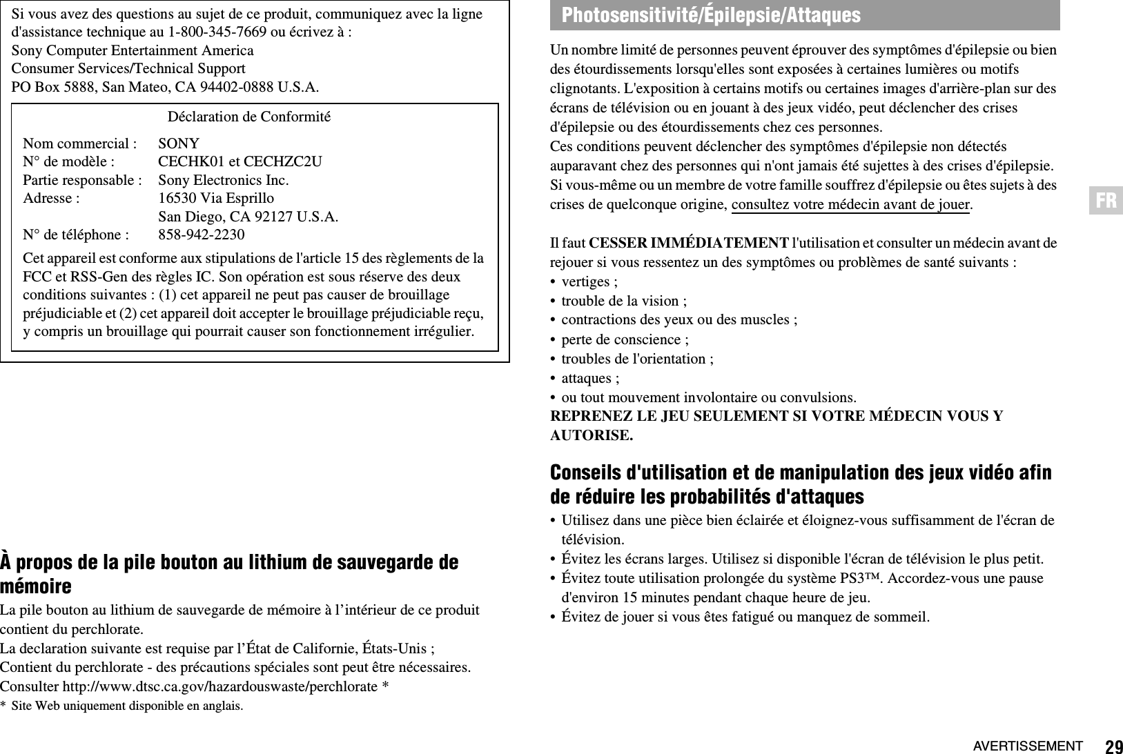 29AVERTISSEMENTFRÀ propos de la pile bouton au lithium de sauvegarde de mémoireLa pile bouton au lithium de sauvegarde de mémoire à l’intérieur de ce produit contient du perchlorate.La declaration suivante est requise par l’État de Californie, États-Unis ;Contient du perchlorate - des précautions spéciales sont peut être nécessaires.Consulter http://www.dtsc.ca.gov/hazardouswaste/perchlorate ** Site Web uniquement disponible en anglais.Un nombre limité de personnes peuvent éprouver des symptômes d&apos;épilepsie ou bien des étourdissements lorsqu&apos;elles sont exposées à certaines lumières ou motifs clignotants. L&apos;exposition à certains motifs ou certaines images d&apos;arrière-plan sur des écrans de télévision ou en jouant à des jeux vidéo, peut déclencher des crises d&apos;épilepsie ou des étourdissements chez ces personnes. Ces conditions peuvent déclencher des symptômes d&apos;épilepsie non détectés auparavant chez des personnes qui n&apos;ont jamais été sujettes à des crises d&apos;épilepsie. Si vous-même ou un membre de votre famille souffrez d&apos;épilepsie ou êtes sujets à des crises de quelconque origine, consultez votre médecin avant de jouer.Il faut CESSER IMMÉDIATEMENT l&apos;utilisation et consulter un médecin avant de rejouer si vous ressentez un des symptômes ou problèmes de santé suivants :• vertiges ;• trouble de la vision ;• contractions des yeux ou des muscles ;• perte de conscience ;• troubles de l&apos;orientation ;• attaques ;• ou tout mouvement involontaire ou convulsions.REPRENEZ LE JEU SEULEMENT SI VOTRE MÉDECIN VOUS Y AUTORISE.Conseils d&apos;utilisation et de manipulation des jeux vidéo afin de réduire les probabilités d&apos;attaques• Utilisez dans une pièce bien éclairée et éloignez-vous suffisamment de l&apos;écran de télévision.• Évitez les écrans larges. Utilisez si disponible l&apos;écran de télévision le plus petit.• Évitez toute utilisation prolongée du système PS3™. Accordez-vous une pause d&apos;environ 15 minutes pendant chaque heure de jeu.• Évitez de jouer si vous êtes fatigué ou manquez de sommeil.Si vous avez des questions au sujet de ce produit, communiquez avec la ligne d&apos;assistance technique au 1-800-345-7669 ou écrivez à :Sony Computer Entertainment AmericaConsumer Services/Technical SupportPO Box 5888, San Mateo, CA 94402-0888 U.S.A.Cet appareil est conforme aux stipulations de l&apos;article 15 des règlements de la FCC et RSS-Gen des règles IC. Son opération est sous réserve des deux conditions suivantes : (1) cet appareil ne peut pas causer de brouillage préjudiciable et (2) cet appareil doit accepter le brouillage préjudiciable reçu, y compris un brouillage qui pourrait causer son fonctionnement irrégulier.Déclaration de ConformitéNom commercial :N° de modèle :Partie responsable :Adresse :N° de téléphone :SONYCECHK01 et CECHZC2USony Electronics Inc.16530 Via Esprillo San Diego, CA 92127 U.S.A.858-942-2230Photosensitivité/Épilepsie/Attaques